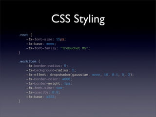 CSS Styling
.root {
    -fx-font-size: 15px;
    -fx-base: #eee;
    -fx-font-family: "Trebuchet MS";
}

.workItem {
    -fx-border-radius: 5;
    -fx-background-radius: 5;
    -fx-effect: dropshadow(gaussian, #ccc, 10, 0.1, 5, 2);
    -fx-border-color: #666;
    -fx-border-weight: 1px;
    -fx-font-size: 1em;
    -fx-opacity: 0.9;
    -fx-base: #333;
}
 