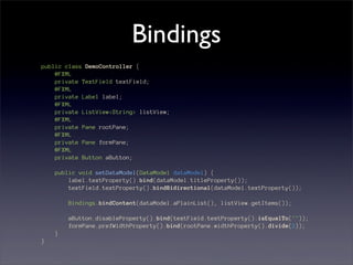 Bindings
public class DemoController {
    @FXML
    private TextField textField;
    @FXML
    private Label label;
    @FXML
    private ListView<String> listView;
    @FXML
    private Pane rootPane;
    @FXML
    private Pane formPane;
    @FXML
    private Button aButton;

    public void setDataModel(DataModel dataModel) {
        label.textProperty().bind(dataModel.titleProperty());
        textField.textProperty().bindBidirectional(dataModel.textProperty());

        Bindings.bindContent(dataModel.aPlainList(), listView.getItems());

        aButton.disableProperty().bind(textField.textProperty().isEqualTo(""));
        formPane.prefWidthProperty().bind(rootPane.widthProperty().divide(2));
    }
}
 