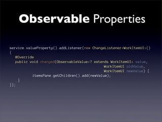 Observable Properties

service.valueProperty().addListener(new ChangeListener<WorkItemUI>()
{
   @Override
   public void changed(ObservableValue<? extends WorkItemUI> value,
                                              WorkItemUI oldValue,
                                              WorkItemUI newValue) {
           itemsPane.getChildren().add(newValue);
    }
});
 