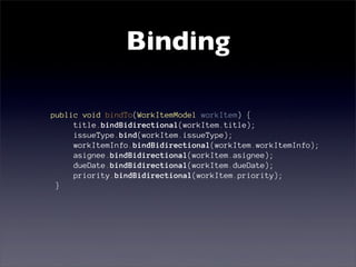 Binding

public void bindTo(WorkItemModel workItem) {
     title.bindBidirectional(workItem.title);
     issueType.bind(workItem.issueType);
     workItemInfo.bindBidirectional(workItem.workItemInfo);
     asignee.bindBidirectional(workItem.asignee);
     dueDate.bindBidirectional(workItem.dueDate);
     priority.bindBidirectional(workItem.priority);
 }
 