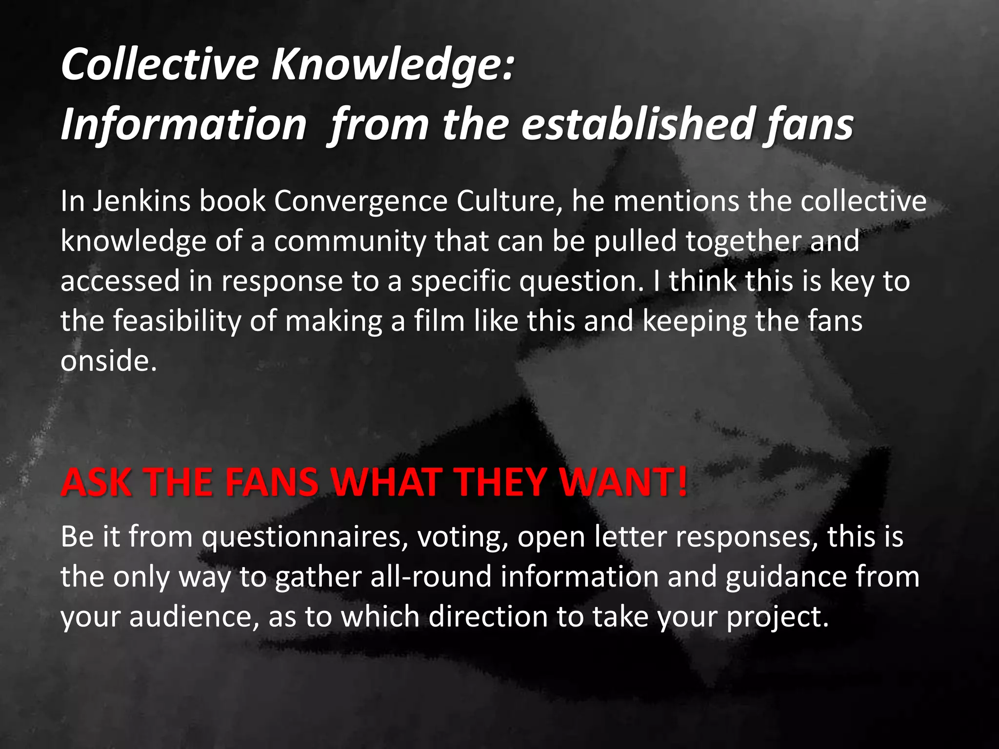 Collective Knowledge:
Information from the established fans
In Jenkins book Convergence Culture, he mentions the collective
knowledge of a community that can be pulled together and
accessed in response to a specific question. I think this is key to
the feasibility of making a film like this and keeping the fans
onside.
ASK THE FANS WHAT THEY WANT!
Be it from questionnaires, voting, open letter responses, this is
the only way to gather all-round information and guidance from
your audience, as to which direction to take your project.
 
