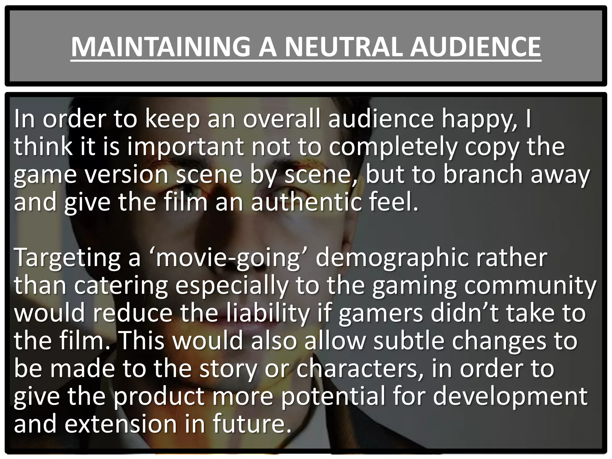 MAINTAINING A NEUTRAL AUDIENCE
In order to keep an overall audience happy, I
think it is important not to completely copy the
game version scene by scene, but to branch away
and give the film an authentic feel.
Targeting a ‘movie-going’ demographic rather
than catering especially to the gaming community
would reduce the liability if gamers didn’t take to
the film. This would also allow subtle changes to
be made to the story or characters, in order to
give the product more potential for development
and extension in future.
 
