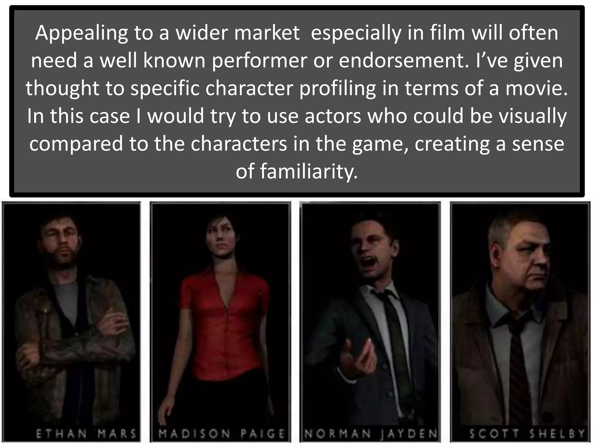 Appealing to a wider market especially in film will often
need a well known performer or endorsement. I’ve given
thought to specific character profiling in terms of a movie.
In this case I would try to use actors who could be visually
compared to the characters in the game, creating a sense
of familiarity.
 