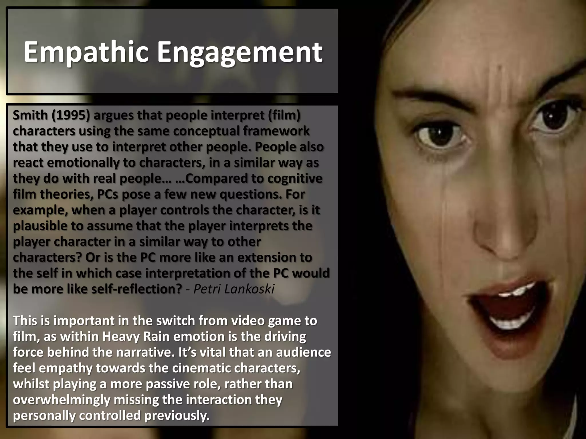 Empathic Engagement
Smith (1995) argues that people interpret (film)
characters using the same conceptual framework
that they use to interpret other people. People also
react emotionally to characters, in a similar way as
they do with real people… …Compared to cognitive
film theories, PCs pose a few new questions. For
example, when a player controls the character, is it
plausible to assume that the player interprets the
player character in a similar way to other
characters? Or is the PC more like an extension to
the self in which case interpretation of the PC would
be more like self-reflection? - Petri Lankoski
This is important in the switch from video game to
film, as within Heavy Rain emotion is the driving
force behind the narrative. It’s vital that an audience
feel empathy towards the cinematic characters,
whilst playing a more passive role, rather than
overwhelmingly missing the interaction they
personally controlled previously.
 