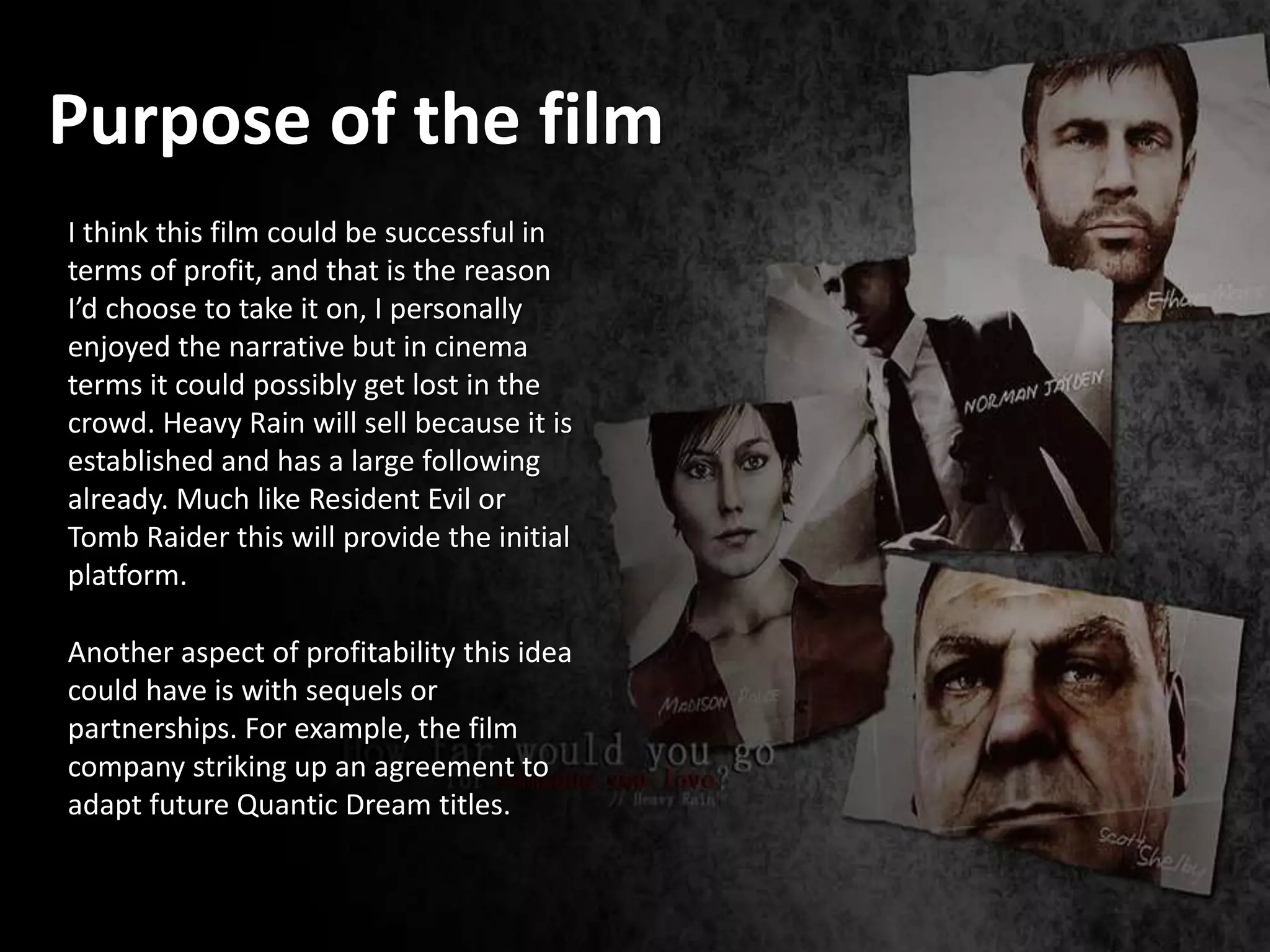 Purpose of the film
I think this film could be successful in
terms of profit, and that is the reason
I’d choose to take it on, I personally
enjoyed the narrative but in cinema
terms it could possibly get lost in the
crowd. Heavy Rain will sell because it is
established and has a large following
already. Much like Resident Evil or
Tomb Raider this will provide the initial
platform.
Another aspect of profitability this idea
could have is with sequels or
partnerships. For example, the film
company striking up an agreement to
adapt future Quantic Dream titles.
 
