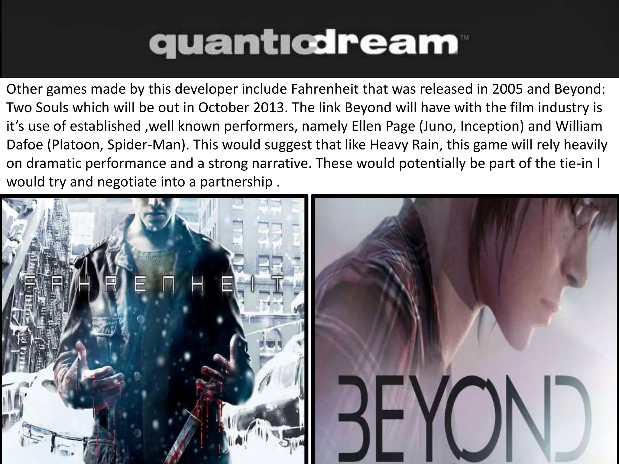 Other games made by this developer include Fahrenheit that was released in 2005 and Beyond:
Two Souls which will be out in October 2013. The link Beyond will have with the film industry is
it’s use of established ,well known performers, namely Ellen Page (Juno, Inception) and William
Dafoe (Platoon, Spider-Man). This would suggest that like Heavy Rain, this game will rely heavily
on dramatic performance and a strong narrative. These would potentially be part of the tie-in I
would try and negotiate into a partnership .
 