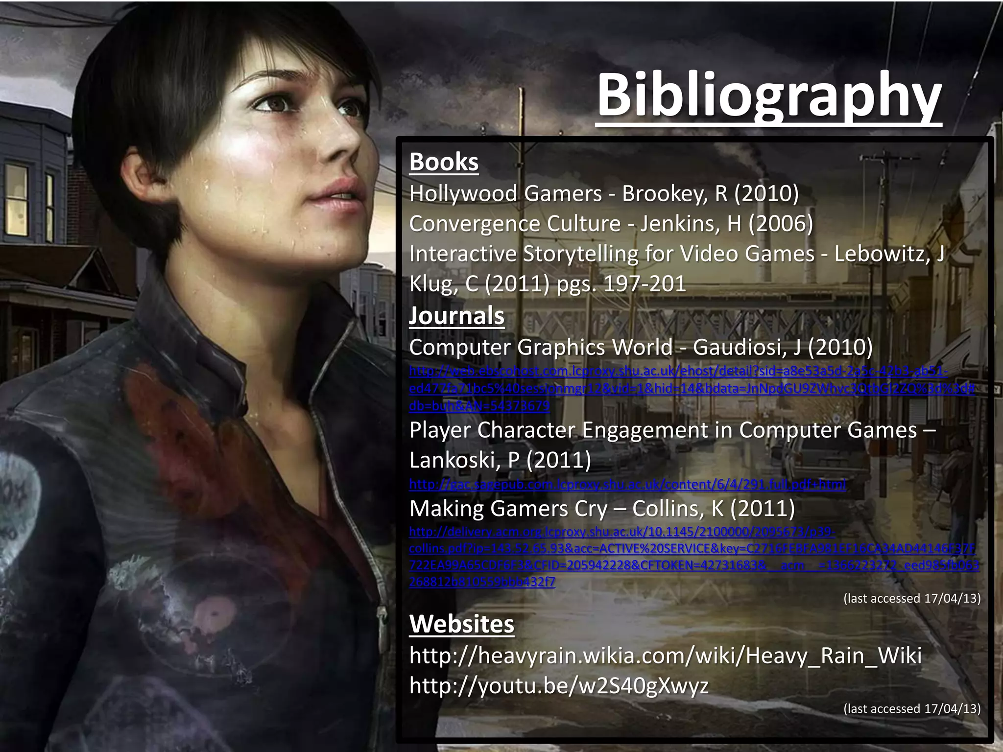 Bibliography
Books
Hollywood Gamers - Brookey, R (2010)
Convergence Culture - Jenkins, H (2006)
Interactive Storytelling for Video Games - Lebowitz, J
Klug, C (2011) pgs. 197-201
Journals
Computer Graphics World - Gaudiosi, J (2010)
http://web.ebscohost.com.lcproxy.shu.ac.uk/ehost/detail?sid=a8e53a5d-2a5c-42b3-ab51-
ed477fa71bc5%40sessionmgr12&vid=1&hid=14&bdata=JnNpdGU9ZWhvc3QtbGl2ZQ%3d%3d#
db=buh&AN=54373679
Player Character Engagement in Computer Games –
Lankoski, P (2011)
http://gac.sagepub.com.lcproxy.shu.ac.uk/content/6/4/291.full.pdf+html
Making Gamers Cry – Collins, K (2011)
http://delivery.acm.org.lcproxy.shu.ac.uk/10.1145/2100000/2095673/p39-
collins.pdf?ip=143.52.65.93&acc=ACTIVE%20SERVICE&key=C2716FEBFA981EF16CA34AD44146F37F
722EA99A65CDF6F3&CFID=205942228&CFTOKEN=42731683&__acm__=1366223272_eed985fb063
268812b810559bbb432f7
(last accessed 17/04/13)
Websites
http://heavyrain.wikia.com/wiki/Heavy_Rain_Wiki
http://youtu.be/w2S40gXwyz
(last accessed 17/04/13)
 