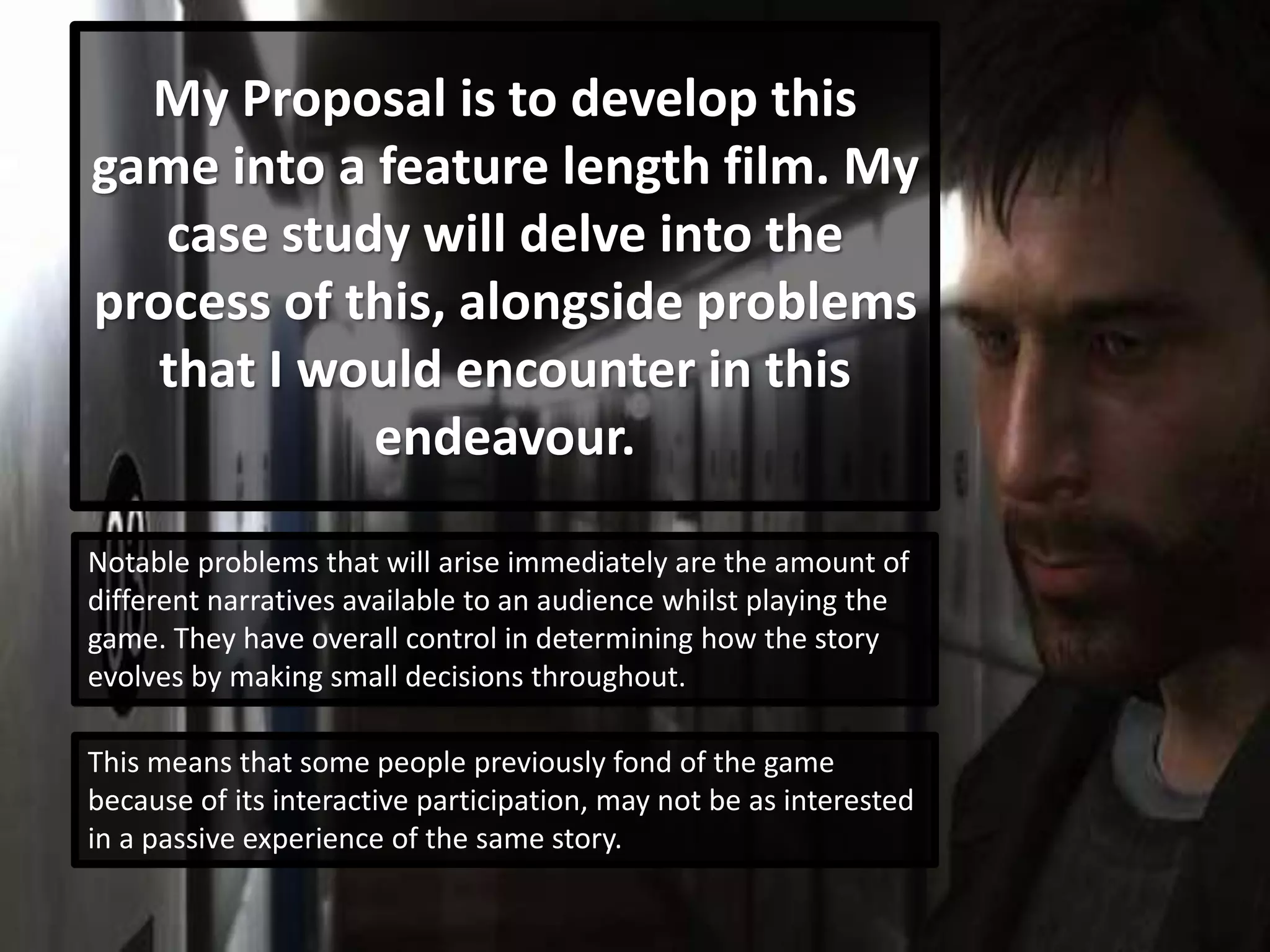 My Proposal is to develop this
game into a feature length film. My
case study will delve into the
process of this, alongside problems
that I would encounter in this
endeavour.
Notable problems that will arise immediately are the amount of
different narratives available to an audience whilst playing the
game. They have overall control in determining how the story
evolves by making small decisions throughout.
This means that some people previously fond of the game
because of its interactive participation, may not be as interested
in a passive experience of the same story.
 