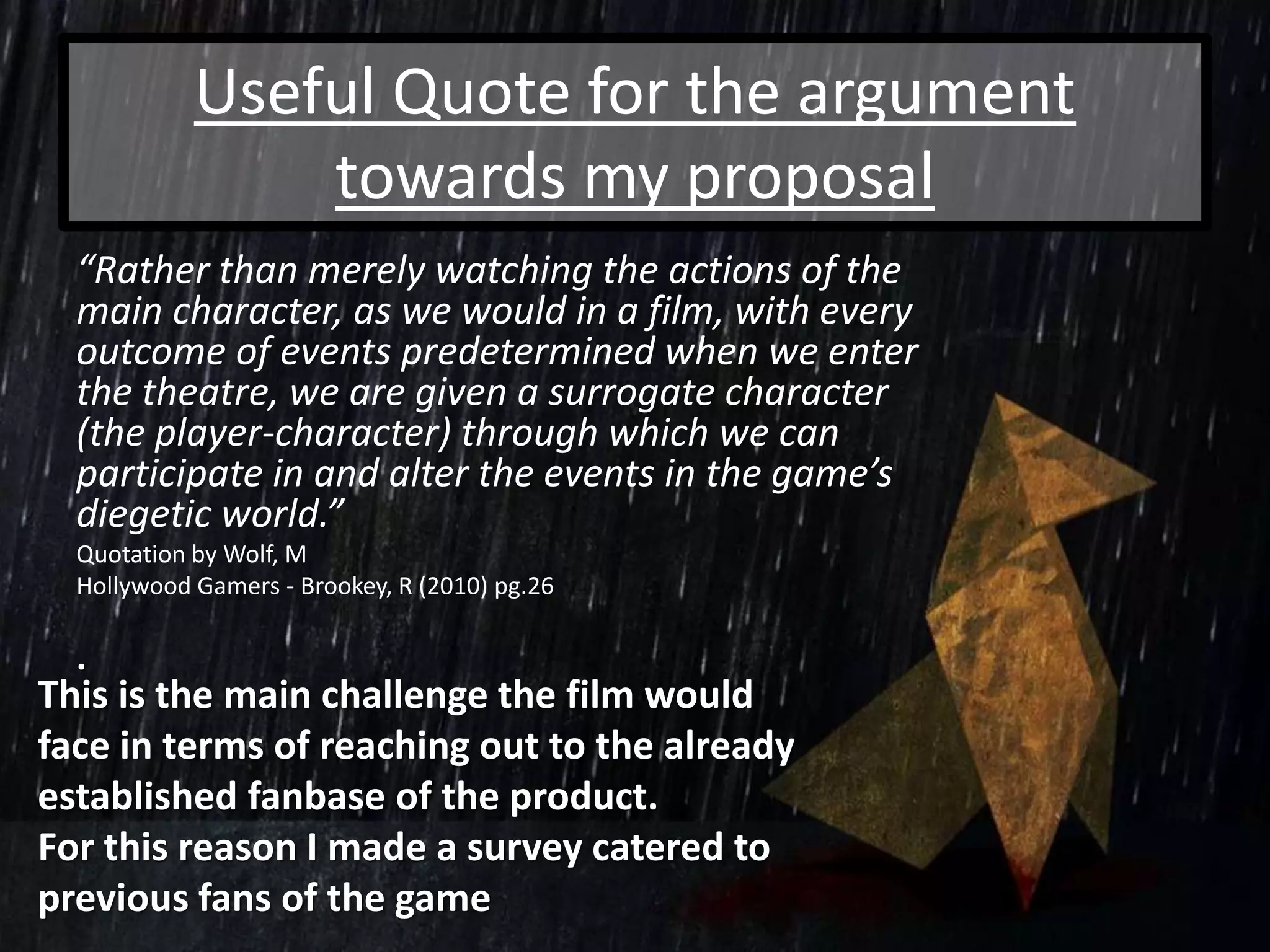 Useful Quote for the argument
towards my proposal
“Rather than merely watching the actions of the
main character, as we would in a film, with every
outcome of events predetermined when we enter
the theatre, we are given a surrogate character
(the player-character) through which we can
participate in and alter the events in the game’s
diegetic world.”
Quotation by Wolf, M
Hollywood Gamers - Brookey, R (2010) pg.26
.
This is the main challenge the film would
face in terms of reaching out to the already
established fanbase of the product.
For this reason I made a survey catered to
previous fans of the game
 