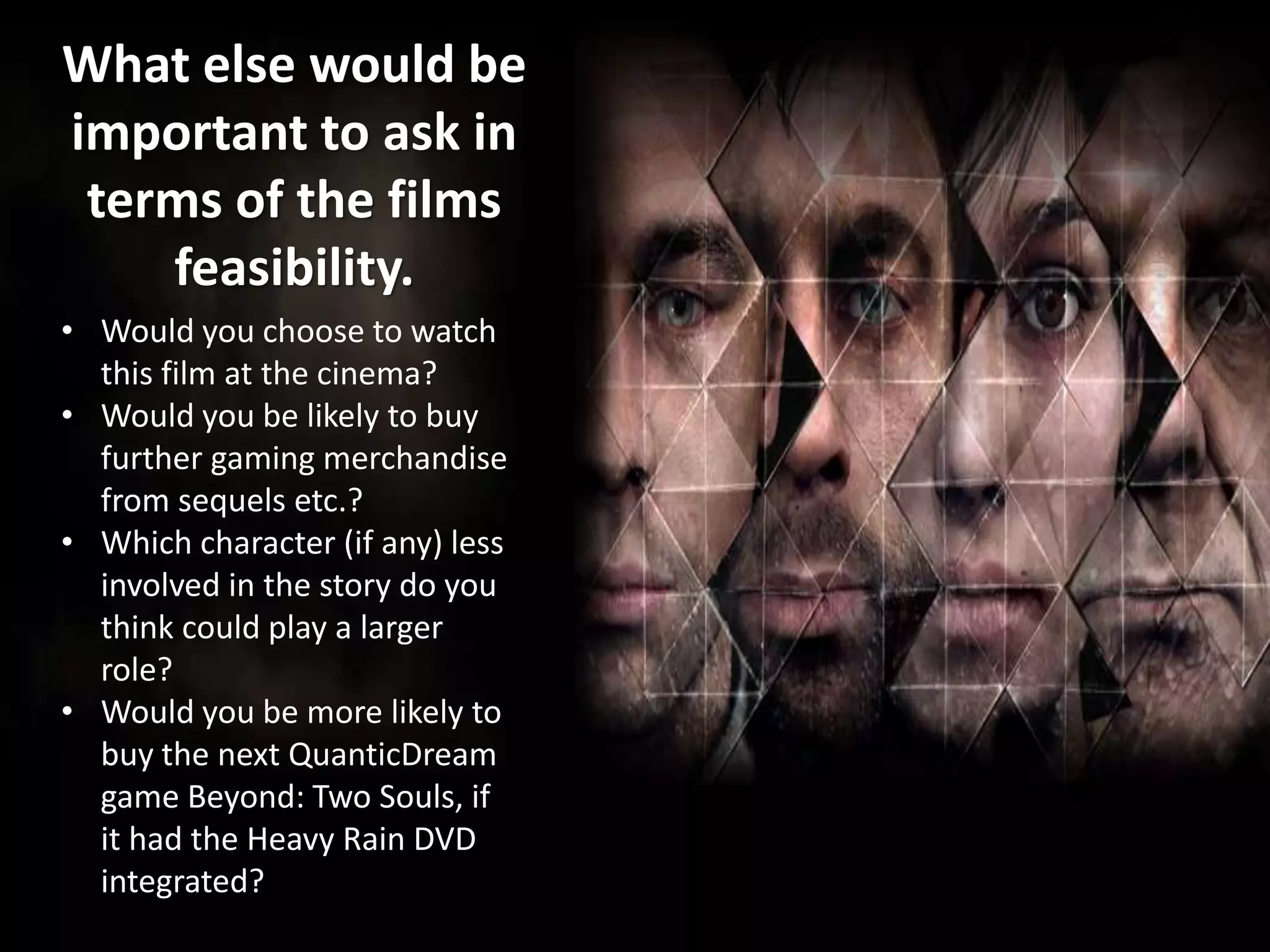 What else would be
important to ask in
terms of the films
feasibility.
• Would you choose to watch
this film at the cinema?
• Would you be likely to buy
further gaming merchandise
from sequels etc.?
• Which character (if any) less
involved in the story do you
think could play a larger
role?
• Would you be more likely to
buy the next QuanticDream
game Beyond: Two Souls, if
it had the Heavy Rain DVD
integrated?
 