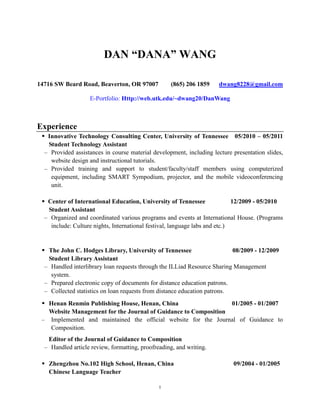 DAN “DANA” WANG

14716 SW Beard Road, Beaverton, OR 97007           (865) 206 1859     dwang8228@gmail.com

                    E-Portfolio: Http://web.utk.edu/~dwang20/DanWang



Experience
  Innovative Technology Consulting Center, University of Tennessee 05/2010 – 05/2011
   Student Technology Assistant
  – Provided assistances in course material development, including lecture presentation slides,
    website design and instructional tutorials.
  – Provided training and support to student/faculty/staff members using computerized
    equipment, including SMART Sympodium, projector, and the mobile videoconferencing
    unit.

  Center of International Education, University of Tennessee                12/2009 - 05/2010
   Student Assistant
  – Organized and coordinated various programs and events at International House. (Programs
    include: Culture nights, International festival, language labs and etc.)


  The John C. Hodges Library, University of Tennessee                     08/2009 - 12/2009
   Student Library Assistant
  – Handled interlibrary loan requests through the ILLiad Resource Sharing Management
    system.
  – Prepared electronic copy of documents for distance education patrons.
  – Collected statistics on loan requests from distance education patrons.
  Henan Renmin Publishing House, Henan, China                   01/2005 - 01/2007
   Website Management for the Journal of Guidance to Composition
 – Implemented and maintained the official website for the Journal of Guidance to
   Composition.
   Editor of the Journal of Guidance to Composition
  – Handled article review, formatting, proofreading, and writing.

  Zhengzhou No.102 High School, Henan, China                              09/2004 - 01/2005
   Chinese Language Teacher

                                               1
 