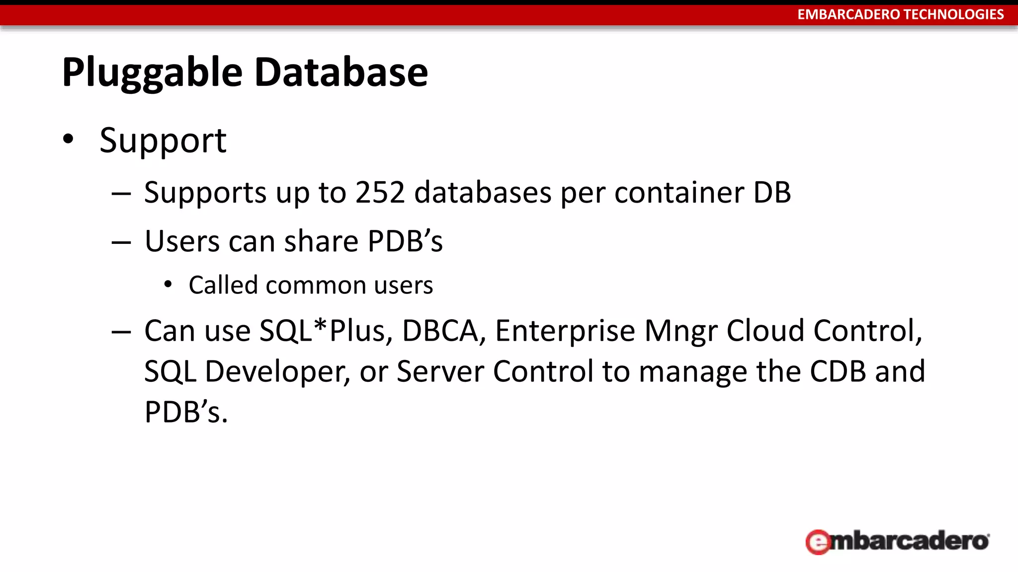EMBARCADERO TECHNOLOGIES 
Pluggable Database 
• Support 
– Supports up to 252 databases per container DB 
– Users can share PDB’s 
• Called common users 
– Can use SQL*Plus, DBCA, Enterprise Mngr Cloud Control, 
SQL Developer, or Server Control to manage the CDB and 
PDB’s. 
 
