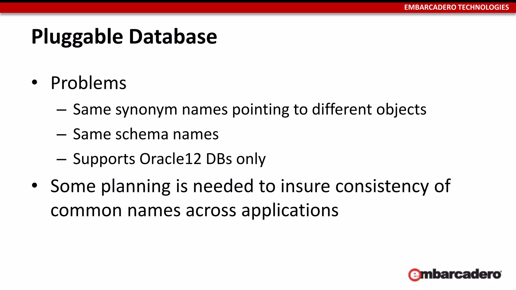 EMBARCADERO TECHNOLOGIES 
Pluggable Database 
• Problems 
– Same synonym names pointing to different objects 
– Same schema names 
– Supports Oracle12 DBs only 
• Some planning is needed to insure consistency of 
common names across applications 
 