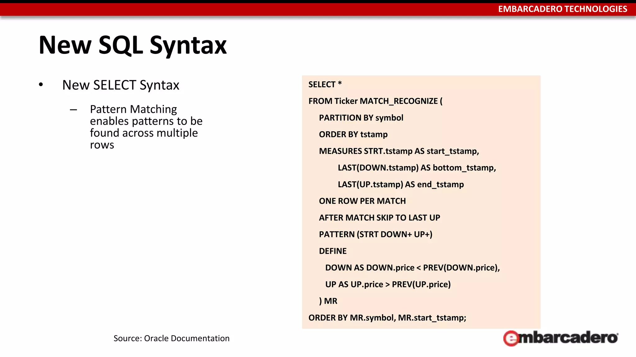 EMBARCADERO TECHNOLOGIES 
New SQL Syntax 
• New SELECT Syntax 
– Pattern Matching 
enables patterns to be 
found across multiple 
rows 
Source: Oracle Documentation 
SELECT * 
FROM Ticker MATCH_RECOGNIZE ( 
PARTITION BY symbol 
ORDER BY tstamp 
MEASURES STRT.tstamp AS start_tstamp, 
LAST(DOWN.tstamp) AS bottom_tstamp, 
LAST(UP.tstamp) AS end_tstamp 
ONE ROW PER MATCH 
AFTER MATCH SKIP TO LAST UP 
PATTERN (STRT DOWN+ UP+) 
DEFINE 
DOWN AS DOWN.price < PREV(DOWN.price), 
UP AS UP.price > PREV(UP.price) 
) MR 
ORDER BY MR.symbol, MR.start_tstamp; 
 