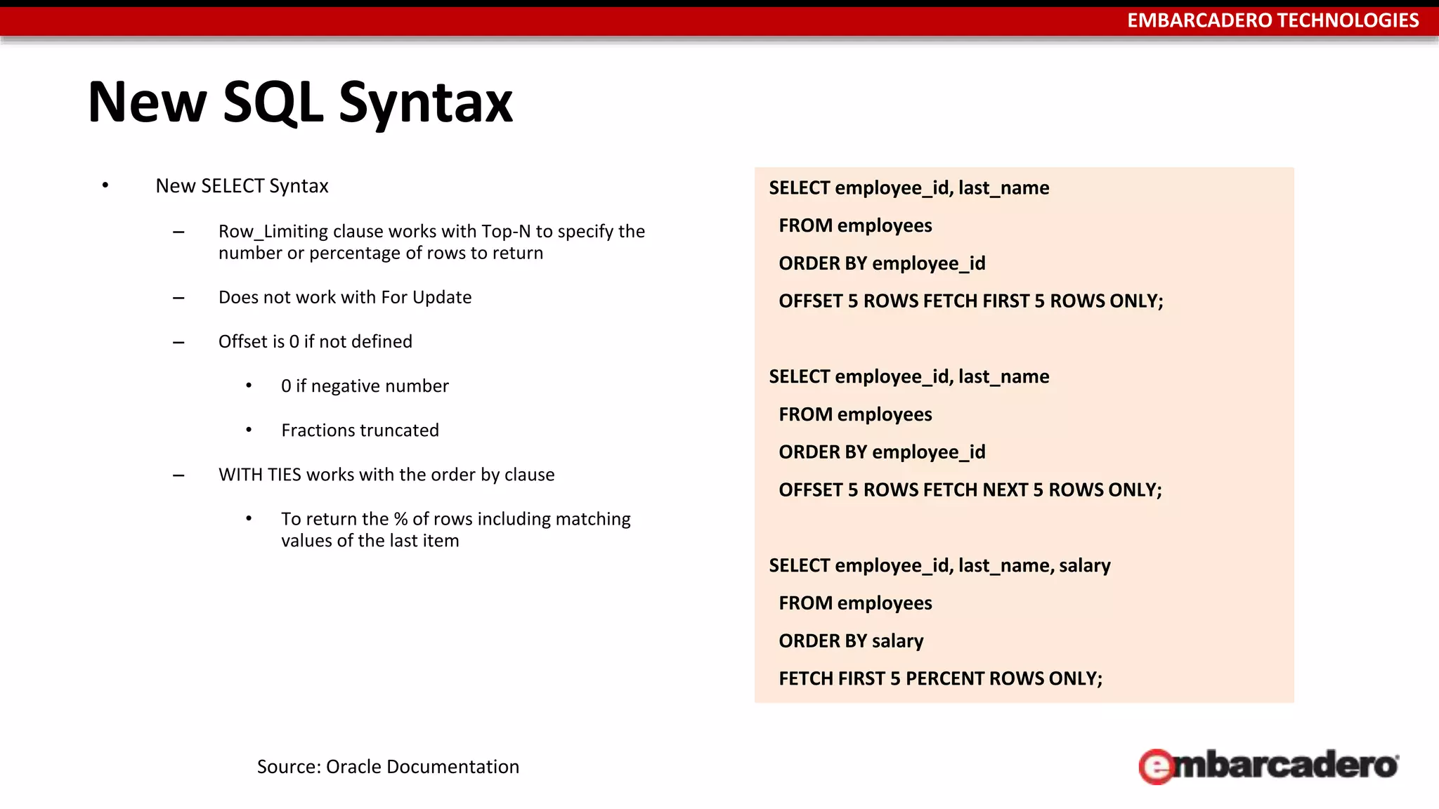 EMBARCADERO TECHNOLOGIES 
New SQL Syntax 
• New SELECT Syntax 
– Row_Limiting clause works with Top-N to specify the 
number or percentage of rows to return 
– Does not work with For Update 
– Offset is 0 if not defined 
• 0 if negative number 
• Fractions truncated 
– WITH TIES works with the order by clause 
• To return the % of rows including matching 
values of the last item 
Source: Oracle Documentation 
SELECT employee_id, last_name 
FROM employees 
ORDER BY employee_id 
OFFSET 5 ROWS FETCH FIRST 5 ROWS ONLY; 
SELECT employee_id, last_name 
FROM employees 
ORDER BY employee_id 
OFFSET 5 ROWS FETCH NEXT 5 ROWS ONLY; 
SELECT employee_id, last_name, salary 
FROM employees 
ORDER BY salary 
FETCH FIRST 5 PERCENT ROWS ONLY; 
 