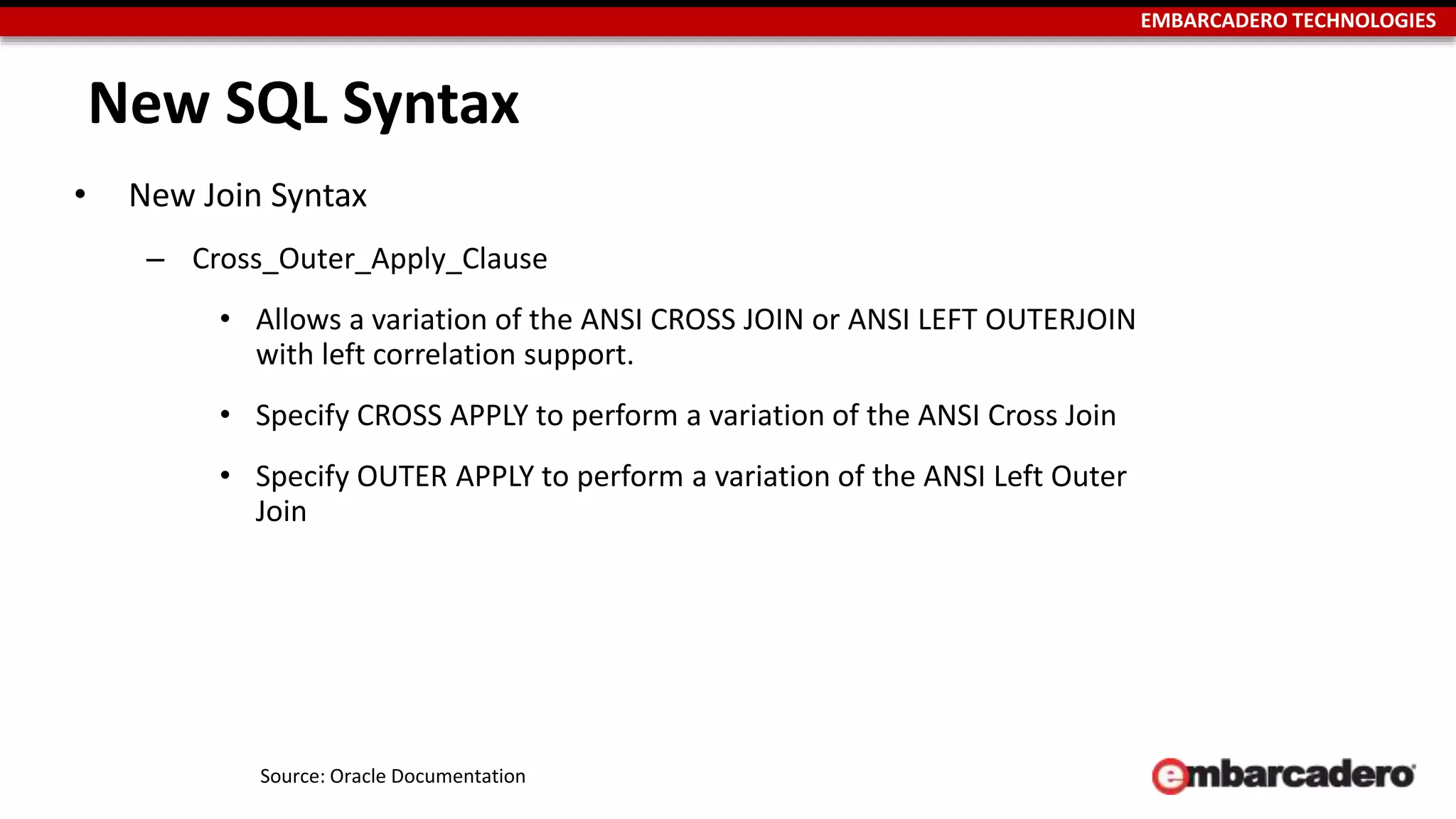 EMBARCADERO TECHNOLOGIES 
New SQL Syntax 
• New Join Syntax 
– Cross_Outer_Apply_Clause 
• Allows a variation of the ANSI CROSS JOIN or ANSI LEFT OUTERJOIN 
with left correlation support. 
• Specify CROSS APPLY to perform a variation of the ANSI Cross Join 
• Specify OUTER APPLY to perform a variation of the ANSI Left Outer 
Join 
Source: Oracle Documentation 
 