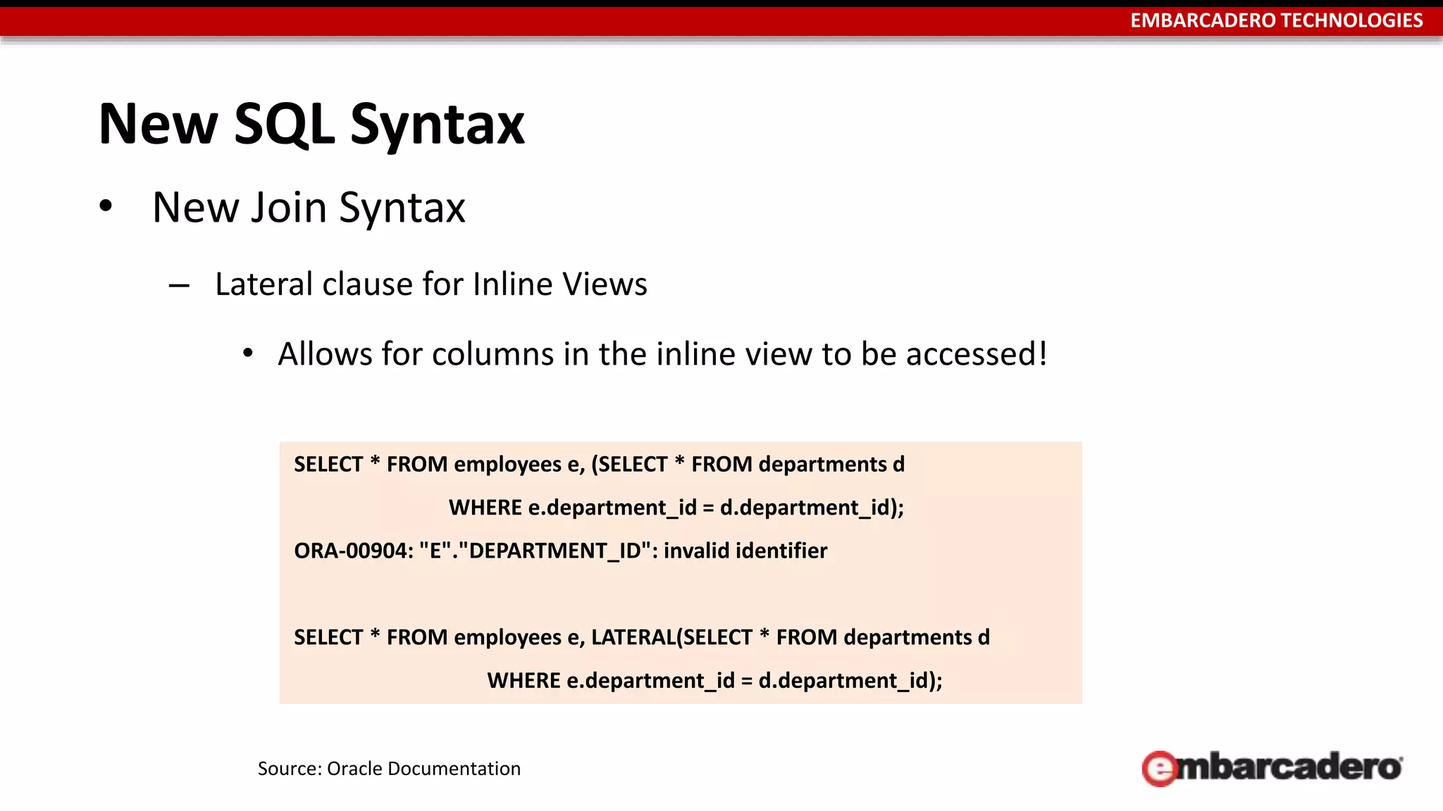 EMBARCADERO TECHNOLOGIES 
New SQL Syntax 
• New Join Syntax 
– Lateral clause for Inline Views 
• Allows for columns in the inline view to be accessed! 
SELECT * FROM employees e, (SELECT * FROM departments d 
WHERE e.department_id = d.department_id); 
ORA-00904: "E"."DEPARTMENT_ID": invalid identifier 
SELECT * FROM employees e, LATERAL(SELECT * FROM departments d 
WHERE e.department_id = d.department_id); 
Source: Oracle Documentation 
 