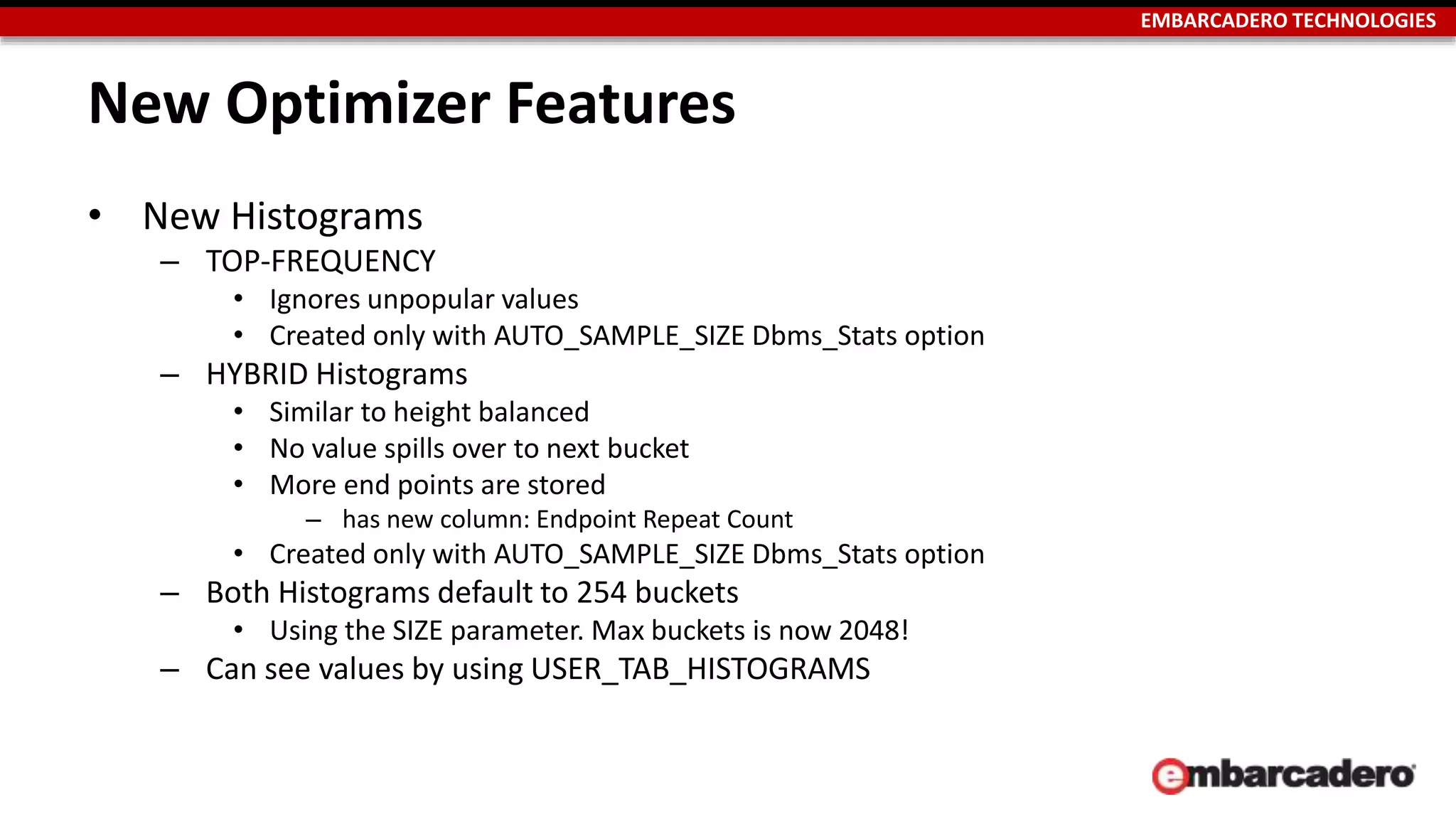 EMBARCADERO TECHNOLOGIES 
New Optimizer Features 
• New Histograms 
– TOP-FREQUENCY 
• Ignores unpopular values 
• Created only with AUTO_SAMPLE_SIZE Dbms_Stats option 
– HYBRID Histograms 
• Similar to height balanced 
• No value spills over to next bucket 
• More end points are stored 
– has new column: Endpoint Repeat Count 
• Created only with AUTO_SAMPLE_SIZE Dbms_Stats option 
– Both Histograms default to 254 buckets 
• Using the SIZE parameter. Max buckets is now 2048! 
– Can see values by using USER_TAB_HISTOGRAMS 
 