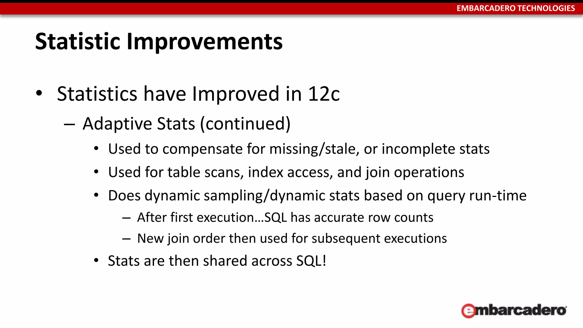 EMBARCADERO TECHNOLOGIES 
Statistic Improvements 
• Statistics have Improved in 12c 
– Adaptive Stats (continued) 
• Used to compensate for missing/stale, or incomplete stats 
• Used for table scans, index access, and join operations 
• Does dynamic sampling/dynamic stats based on query run-time 
– After first execution…SQL has accurate row counts 
– New join order then used for subsequent executions 
• Stats are then shared across SQL! 
 
