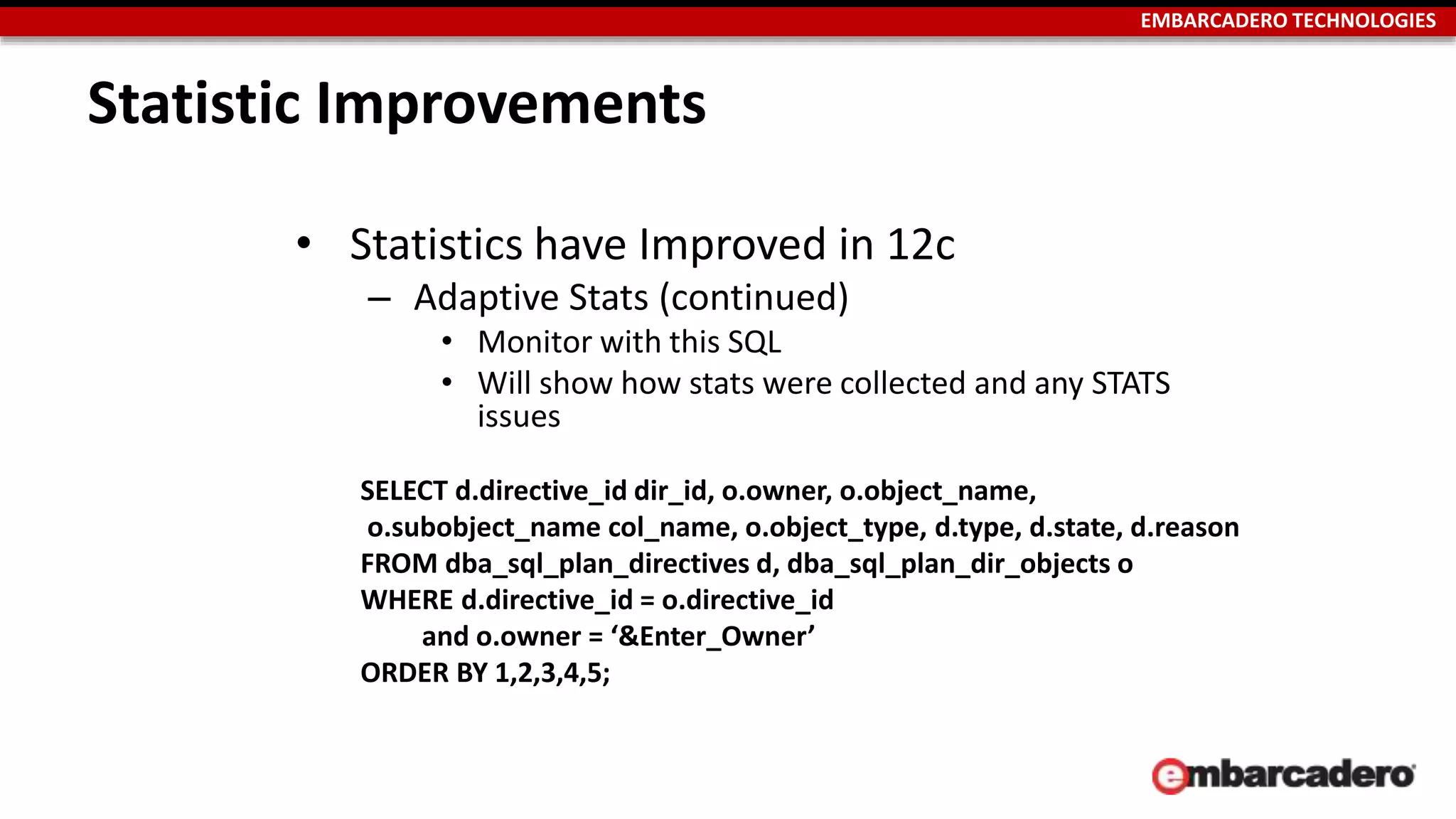 EMBARCADERO TECHNOLOGIES 
Statistic Improvements 
• Statistics have Improved in 12c 
– Adaptive Stats (continued) 
• Monitor with this SQL 
• Will show how stats were collected and any STATS 
issues 
SELECT d.directive_id dir_id, o.owner, o.object_name, 
o.subobject_name col_name, o.object_type, d.type, d.state, d.reason 
FROM dba_sql_plan_directives d, dba_sql_plan_dir_objects o 
WHERE d.directive_id = o.directive_id 
and o.owner = ‘&Enter_Owner’ 
ORDER BY 1,2,3,4,5; 
 