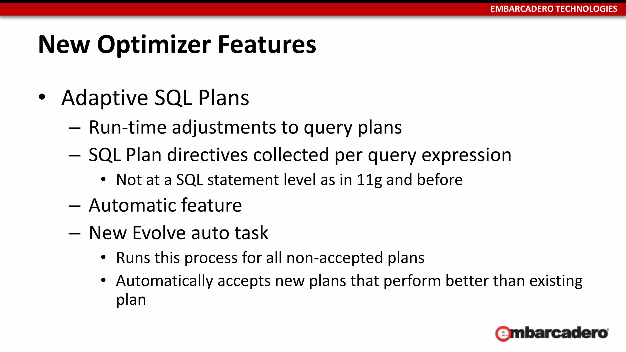 EMBARCADERO TECHNOLOGIES 
New Optimizer Features 
• Adaptive SQL Plans 
– Run-time adjustments to query plans 
– SQL Plan directives collected per query expression 
• Not at a SQL statement level as in 11g and before 
– Automatic feature 
– New Evolve auto task 
• Runs this process for all non-accepted plans 
• Automatically accepts new plans that perform better than existing 
plan 
 