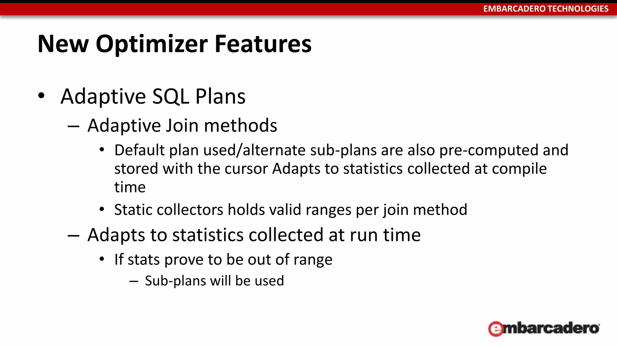 EMBARCADERO TECHNOLOGIES 
New Optimizer Features 
• Adaptive SQL Plans 
– Adaptive Join methods 
• Default plan used/alternate sub-plans are also pre-computed and 
stored with the cursor Adapts to statistics collected at compile 
time 
• Static collectors holds valid ranges per join method 
– Adapts to statistics collected at run time 
• If stats prove to be out of range 
– Sub-plans will be used 
 