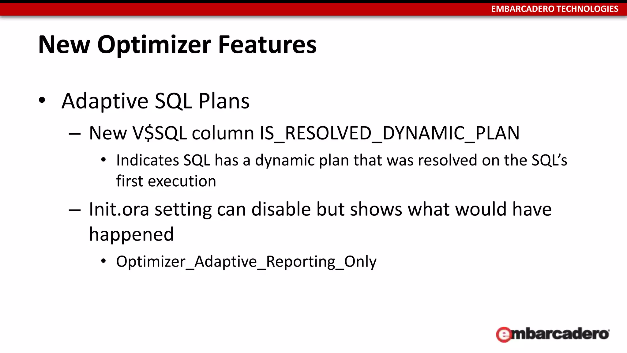 EMBARCADERO TECHNOLOGIES 
New Optimizer Features 
• Adaptive SQL Plans 
– New V$SQL column IS_RESOLVED_DYNAMIC_PLAN 
• Indicates SQL has a dynamic plan that was resolved on the SQL’s 
first execution 
– Init.ora setting can disable but shows what would have 
happened 
• Optimizer_Adaptive_Reporting_Only 
 