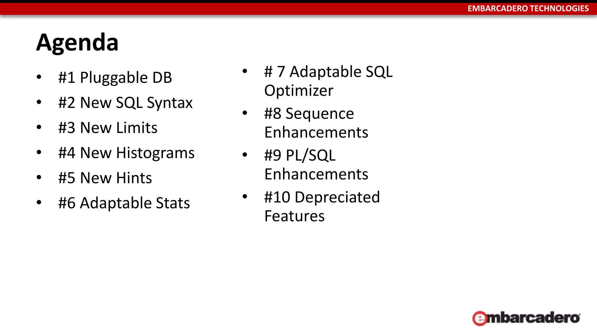 EMBARCADERO TECHNOLOGIES 
Agenda 
• #1 Pluggable DB 
• #2 New SQL Syntax 
• #3 New Limits 
• #4 New Histograms 
• #5 New Hints 
• #6 Adaptable Stats 
• # 7 Adaptable SQL 
Optimizer 
• #8 Sequence 
Enhancements 
• #9 PL/SQL 
Enhancements 
• #10 Depreciated 
Features 
 