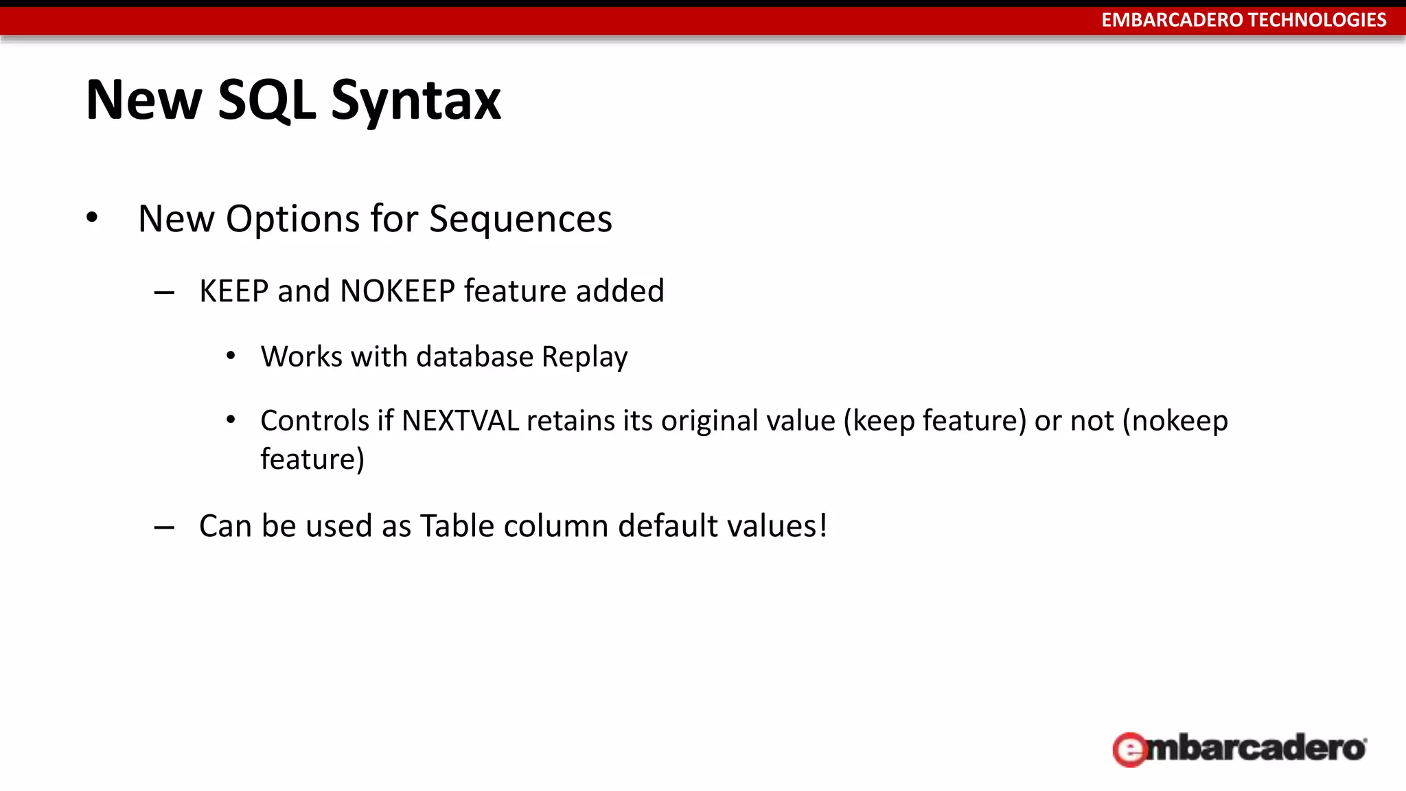 EMBARCADERO TECHNOLOGIES 
New SQL Syntax 
• New Options for Sequences 
– KEEP and NOKEEP feature added 
• Works with database Replay 
• Controls if NEXTVAL retains its original value (keep feature) or not (nokeep 
feature) 
– Can be used as Table column default values! 
 