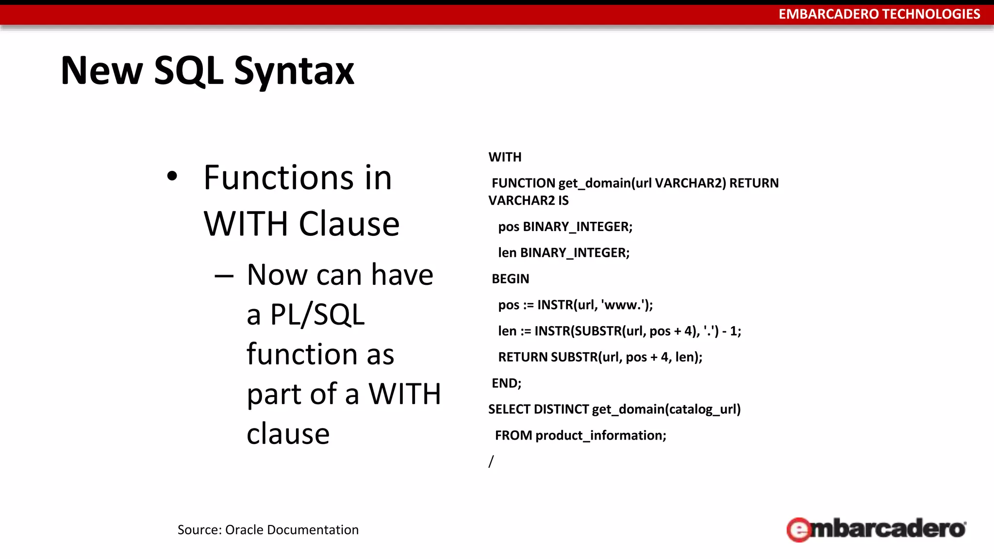EMBARCADERO TECHNOLOGIES 
New SQL Syntax 
• Functions in 
WITH Clause 
– Now can have 
a PL/SQL 
function as 
part of a WITH 
clause 
WITH 
FUNCTION get_domain(url VARCHAR2) RETURN 
VARCHAR2 IS 
pos BINARY_INTEGER; 
len BINARY_INTEGER; 
BEGIN 
pos := INSTR(url, 'www.'); 
len := INSTR(SUBSTR(url, pos + 4), '.') - 1; 
RETURN SUBSTR(url, pos + 4, len); 
END; 
SELECT DISTINCT get_domain(catalog_url) 
FROM product_information; 
/ 
Source: Oracle Documentation 
 