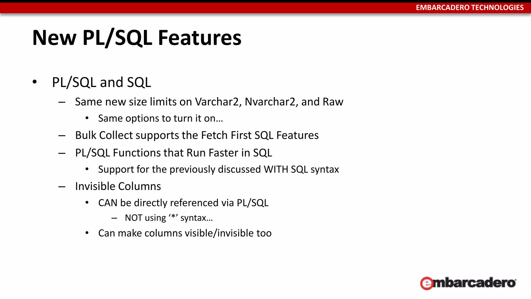 EMBARCADERO TECHNOLOGIES 
New PL/SQL Features 
• PL/SQL and SQL 
– Same new size limits on Varchar2, Nvarchar2, and Raw 
• Same options to turn it on… 
– Bulk Collect supports the Fetch First SQL Features 
– PL/SQL Functions that Run Faster in SQL 
• Support for the previously discussed WITH SQL syntax 
– Invisible Columns 
• CAN be directly referenced via PL/SQL 
– NOT using ‘*’ syntax… 
• Can make columns visible/invisible too 
 