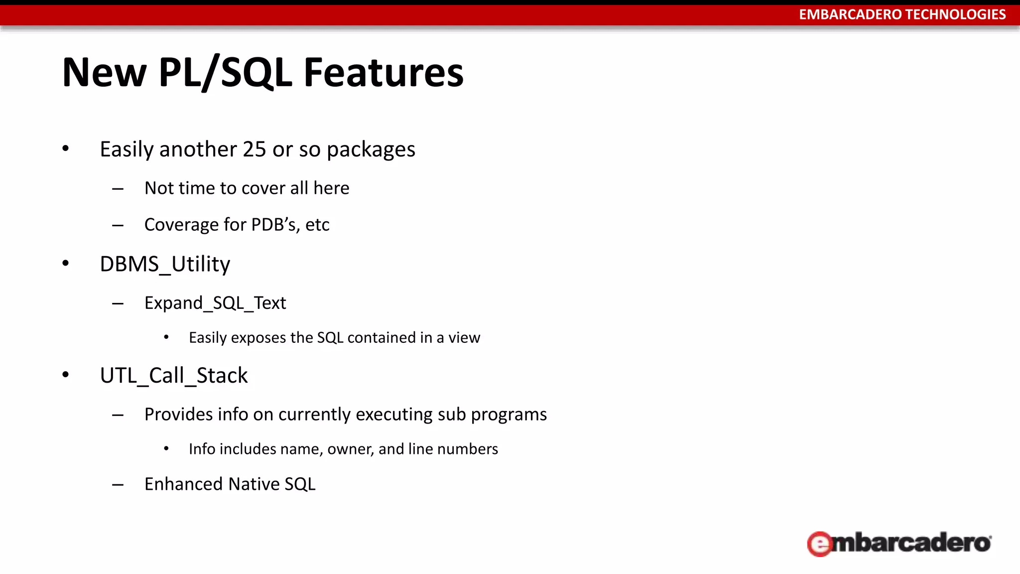 EMBARCADERO TECHNOLOGIES 
New PL/SQL Features 
• Easily another 25 or so packages 
– Not time to cover all here 
– Coverage for PDB’s, etc 
• DBMS_Utility 
– Expand_SQL_Text 
• Easily exposes the SQL contained in a view 
• UTL_Call_Stack 
– Provides info on currently executing sub programs 
• Info includes name, owner, and line numbers 
– Enhanced Native SQL 
 