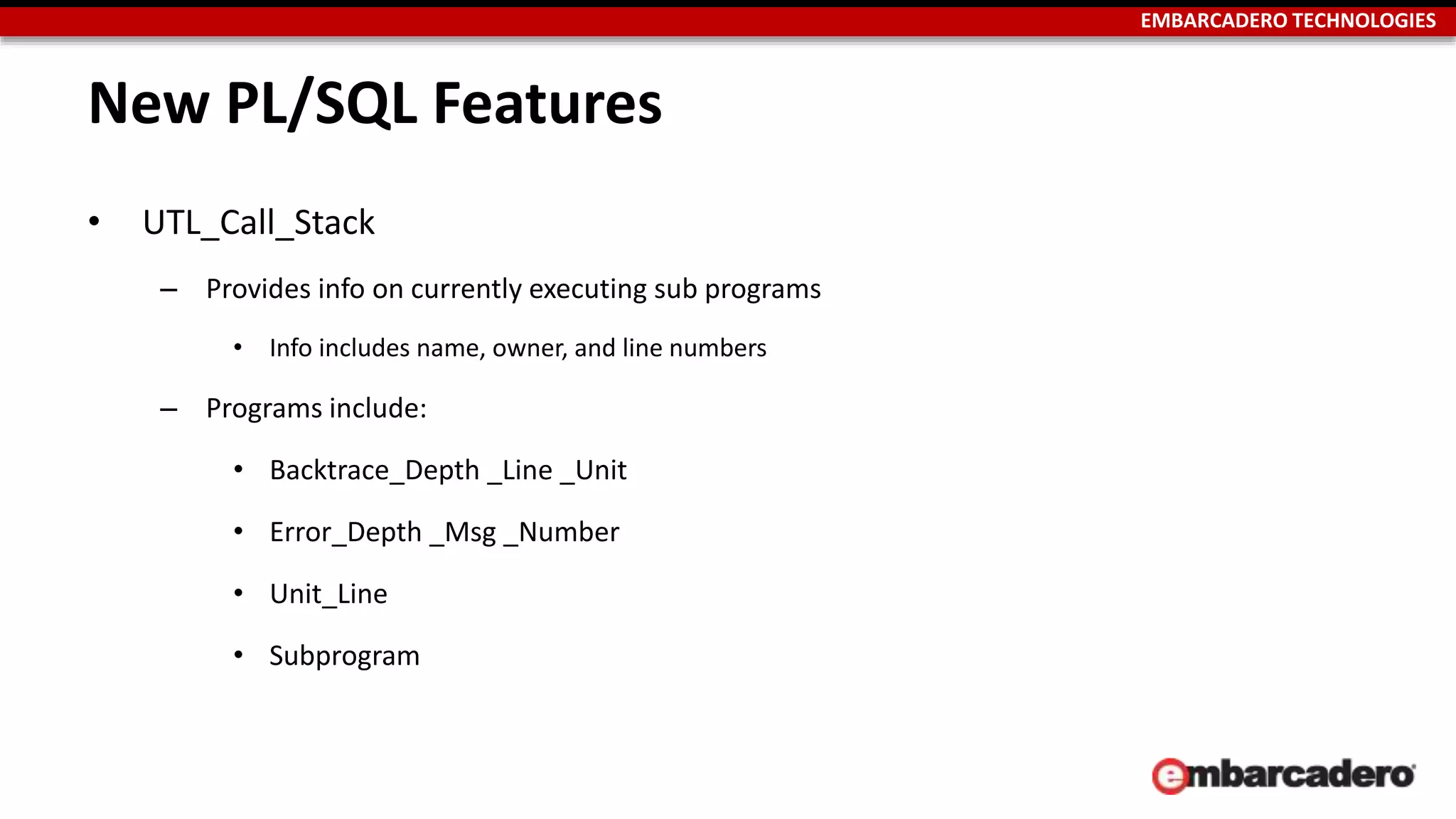EMBARCADERO TECHNOLOGIES 
New PL/SQL Features 
• UTL_Call_Stack 
– Provides info on currently executing sub programs 
• Info includes name, owner, and line numbers 
– Programs include: 
• Backtrace_Depth _Line _Unit 
• Error_Depth _Msg _Number 
• Unit_Line 
• Subprogram 
 