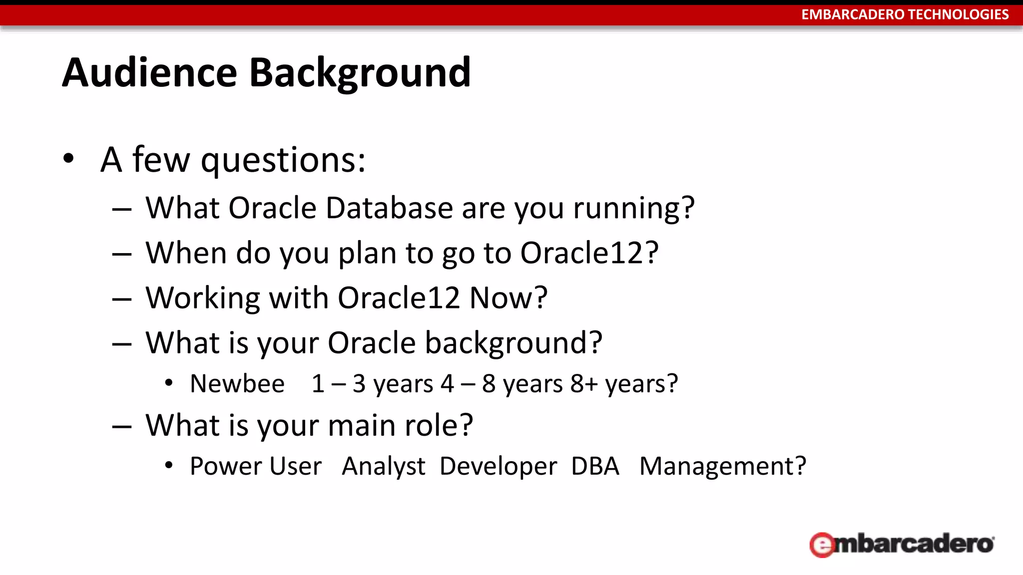 EMBARCADERO TECHNOLOGIES 
Audience Background 
• A few questions: 
– What Oracle Database are you running? 
– When do you plan to go to Oracle12? 
– Working with Oracle12 Now? 
– What is your Oracle background? 
• Newbee 1 – 3 years 4 – 8 years 8+ years? 
– What is your main role? 
• Power User Analyst Developer DBA Management? 
 