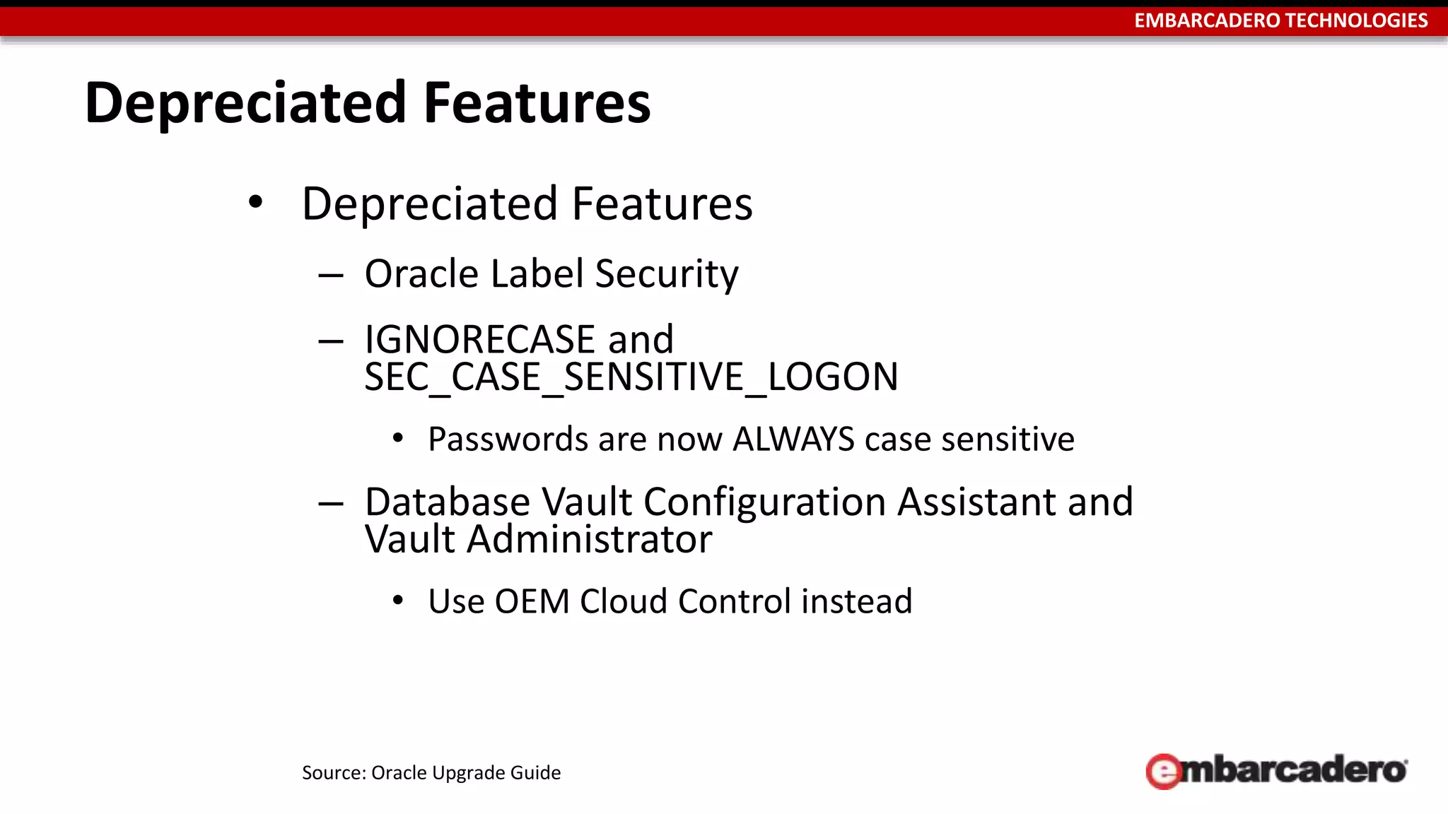 EMBARCADERO TECHNOLOGIES 
Depreciated Features 
• Depreciated Features 
– Oracle Label Security 
– IGNORECASE and 
SEC_CASE_SENSITIVE_LOGON 
• Passwords are now ALWAYS case sensitive 
– Database Vault Configuration Assistant and 
Vault Administrator 
• Use OEM Cloud Control instead 
Source: Oracle Upgrade Guide 
 