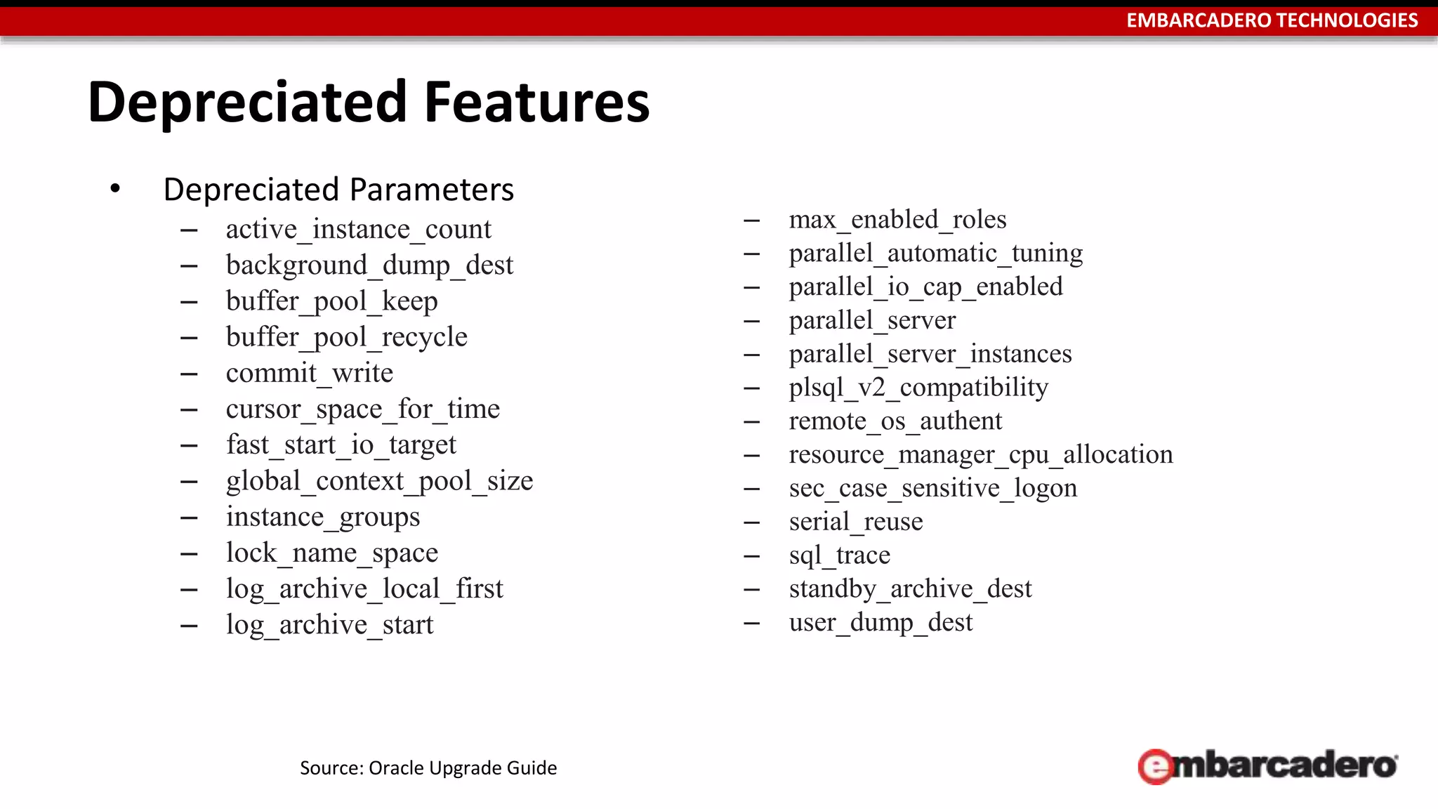 EMBARCADERO TECHNOLOGIES 
Depreciated Features 
• Depreciated Parameters 
– active_instance_count 
– background_dump_dest 
– buffer_pool_keep 
– buffer_pool_recycle 
– commit_write 
– cursor_space_for_time 
– fast_start_io_target 
– global_context_pool_size 
– instance_groups 
– lock_name_space 
– log_archive_local_first 
– log_archive_start 
– max_enabled_roles 
– parallel_automatic_tuning 
– parallel_io_cap_enabled 
– parallel_server 
– parallel_server_instances 
– plsql_v2_compatibility 
– remote_os_authent 
– resource_manager_cpu_allocation 
– sec_case_sensitive_logon 
– serial_reuse 
– sql_trace 
– standby_archive_dest 
– user_dump_dest 
Source: Oracle Upgrade Guide 
 