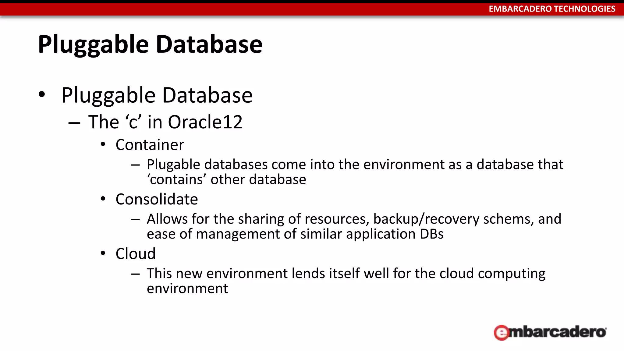 EMBARCADERO TECHNOLOGIES 
Pluggable Database 
• Pluggable Database 
– The ‘c’ in Oracle12 
• Container 
– Plugable databases come into the environment as a database that 
‘contains’ other database 
• Consolidate 
– Allows for the sharing of resources, backup/recovery schems, and 
ease of management of similar application DBs 
• Cloud 
– This new environment lends itself well for the cloud computing 
environment 
 