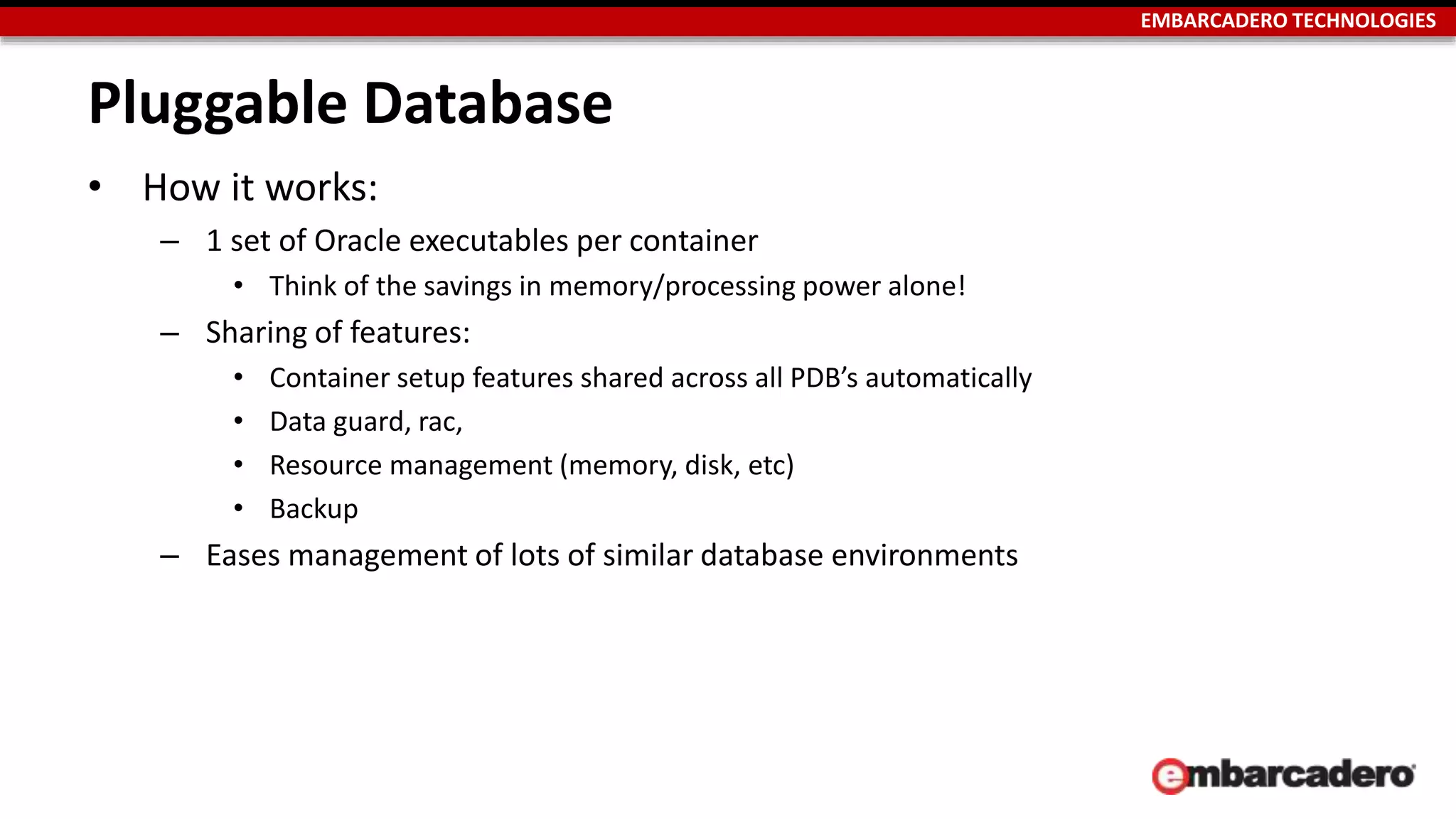 EMBARCADERO TECHNOLOGIES 
Pluggable Database 
• How it works: 
– 1 set of Oracle executables per container 
• Think of the savings in memory/processing power alone! 
– Sharing of features: 
• Container setup features shared across all PDB’s automatically 
• Data guard, rac, 
• Resource management (memory, disk, etc) 
• Backup 
– Eases management of lots of similar database environments 
 