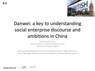 Danwei: a key to understanding social enterprise discourse and ambitions in China Revd Timothy Curtis Senior Lecturer in Social Entrepreneurship University of Northampton HEFCE/Unltd Ambassador for Social Entrepreneurship in Higher Education Project Manager, British Council Prime Minister’s Initiative Connect project Supported by  