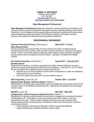 DANIEL E. WHITAKER
Palatine, Illinois 60074
847-722-3807
dewhitaker7@icloud.com
http://www.linkedin.com/in/danwhitaker
Sales Management Professional
Sales Management Professional delivering call center outsourced benefits administration and
consumer finance products including life and health insurance. Specialty selling to K-20 vertical
including K-12 and college/university space. Additional experience Leading and Directing cloud-
based college/career planning solutions, ERP software solutions, technology consulting
services, and student loan sales/services to educational institutions.
PROFESSIONAL EXPERIENCE
American International Group, Schaumburg, IL March 2013 – Current
Sales Representative
Achieve personal quota selling $140k of in force premium annually of multiple products
including individual life insurance, ADD and other insurance products to consumers throughout
the US. Work in a call center setting completing needs analysis, product selection and policy
activations with clients via telephone and the internet. Licensed in 48 states with multiple
carriers.
Aon Hewitt Corporation, Lincolnshire, IL August 2011 – February 2013
Benefits Advisor
Responsible for advising, counseling, developing and selling individual Medicare insurance
solutions to individuals leaving group health insurance programs. Licensed in IL, CA, KY, MN &
WI and contracted with multiple insurance carriers across the US.
• Selected as one of the top agents to advise senior management on sales and operations
enhancements to grow business.
• Sold 150+ policies during the 2012 annual enrollment period.
XAP Corporation, Culver City, CA October 2010 – June 2011
Regional Sales Manager, Northeast Region, Palatine, IL
Responsible for achieving sales quota selling career and college planning services into the K-20
education space in the Midwest and Northeast US. Applications are delivered via cloud-based
solution suites.
NELNET, Lincoln, NE May 2007 – May 2010
College Assist, a Nelnet Company, Regional Director, Palatine, IL
Responsible for selling guarantor solutions and services to colleges and universities throughout
the Midwestern US. Accountable to reach and exceed quota of $19 million in new loan
guarantees for the year. Duties include managing a personal sales call campaign which
includes selling directly to post-secondary institutions as well as the lender partner customers
serving these schools.
• Hired as Business Development Manager in 2007 and assumed additional
responsibilities/quota as Regional Director in March 2008.
 