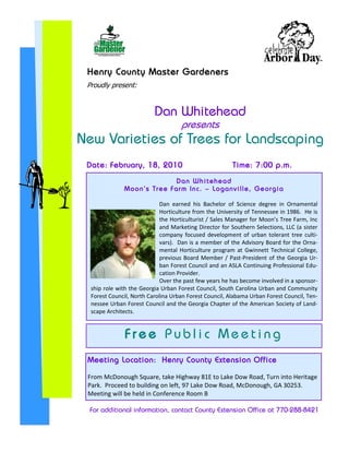 Henry County Master Gardeners
 Proudly present:


                            Dan Whitehead
                                        presents
New Varieties of Trees for Landscaping
 Date: February, 18, 2010                                     Time: 7:00 p.m.
                                      Dan Whitehead
               M o o n ’ s T r e e F a r m In c . – L o g a n v i ll e , Ge o r g i a

                             Dan earned his Bachelor of Science degree in Ornamental
                             Horticulture from the University of Tennessee in 1986. He is
                             the Horticulturist / Sales Manager for Moon’s Tree Farm, Inc
                             and Marketing Director for Southern Selections, LLC (a sister
                             company focused development of urban tolerant tree culti-
                             vars). Dan is a member of the Advisory Board for the Orna-
                             mental Horticulture program at Gwinnett Technical College,
                             previous Board Member / Past-President of the Georgia Ur-
                             ban Forest Council and an ASLA Continuing Professional Edu-
                             cation Provider.
                             Over the past few years he has become involved in a sponsor-
  ship role with the Georgia Urban Forest Council, South Carolina Urban and Community
  Forest Council, North Carolina Urban Forest Council, Alabama Urban Forest Council, Ten-
  nessee Urban Forest Council and the Georgia Chapter of the American Society of Land-
  scape Architects.


               Free Public Meeting
 Meeting Location: Henry County Extension Office

 From McDonough Square, take Highway 81E to Lake Dow Road, Turn into Heritage
 Park. Proceed to building on left, 97 Lake Dow Road, McDonough, GA 30253.
 Meeting will be held in Conference Room B

  For additional information, contact County Extension Office at 770-288-8421
 