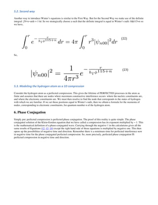 5.2. Second way
Another way to introduce Winter’s equations is similar to the First Way. But for the Second Way we make use of the definite
integral: ∫ 0∞e−ardr = 1 |a|. So we strategically choose a such that the definite integral is equal to Winter’s radii: hlϕ115+n so
we have,
(22)
So,
(23)
5.3. Modeling the hydrogen atom as a 1D compression
Consider the hydrogen atom as a perfected compression. This gives the lifetime of PERFECTED processes in the atom as
finite and assumes that there are nodes where maximum constructive interference occurs: where the nucleic constituents are,
and where the electronic constituents are. We must then resolve to find the node that corresponds to the states of hydrogen
with which we are familiar. If we set those positions equal to Winter’s radii, then we obtain a formula for the momenta of
nodes, corresponding to electronic constituents, for quantum number n of the hydrogen atom.
6. Phase Conjugation
Simply put: perfected compression is perfected phase conjugation. The proof of this reality is quite simple. The phase
conjugated solution of the Klein-Gordon equation that we have called a compression has its exponent multiplied by − 1. This
is the mathematical definition of a phase-conjugated wave. Carrying through the negative 1 in the calculations gives all the
same results of Equations (12, 13, 14) except the right hand side of those equations is multiplied by negative one. This then
opens up the possibilities of negative time and direction. Remember there is a minimum time for perfected interference now
in negative time for the phase conjugated perfected compression. So, more precisely, perfected phase conjugation IS
perfected compression in negative time and direction.
 