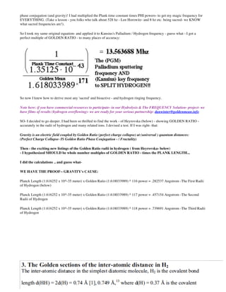 phase conjugation (and gravity)! I had multiplied the Plank time constant times PHI powers- to get my magic frequency for
EVERYTHING. (Take a lesson - you folks who talk about 528 hz - Len Horowitz- and 8 hz etc. being sacred- we KNOW
what sacred frequencies are!).
So I took my same original equation- and applied it to Kansius's Palladium / Hydrogen frequency - guess what - I got a
perfect multiple of GOLDEN RATIO - to many places of accuracy:
So now I knew how to derive most any 'sacred' and bioactive - and hydrogen ringing frequency.
Note here: if you have commercial resources to participate- in our Hydrolysis & The FREQUENCY Solution- project- we
have films of results (hydrogen overflowing)- we are ready for your serious partnership: danwinter@goldenmean.info
SO- I decided to go deeper. I had been so thrilled to find the work - of Heyrovska (below) - showing GOLDEN RATIO -
accurately in the radii of hydrogen and many related ions. I devised a test. If I was right- that:
Gravity is an electric field coupled by Golden Ratio (perfect charge collapse) at (universal ) quantum distances:
(Perfect Charge Collapse- IS Golden Ratio Phase Conjugation - / Fractality)
Then - the exciting new listings of the Golden Ratio radii in hydrogen ( from Heyrovska- below)
- I hypothesized SHOULD be whole number multiples of GOLDEN RATIO - times the PLANK LENGTH...
I did the calculations .. and guess what-
WE HAVE THE PROOF-- GRAVITY's CAUSE:
Planck Length (1.616252 x 10^-35 meter) x Golden Ratio (1.618033989) ^ 116 power = .282537 Angstrom -The First Radii
of Hydrogen (below)
Planck Length (1.616252 x 10^-35 meter) x Golden Ratio (1.618033989) ^ 117 power = .457154 Angstrom -The Second
Radii of Hydrogen
Planck Length (1.616252 x 10^-35 meter) x Golden Ratio (1.618033989) ^ 118 power = .739691 Angstrom -The Third Radii
of Hydrogen
 
