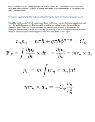 were found to be sums of the appropriate atomic and or the Golden ratio based ionic radii.
Here, the formation and structure of ozone have been explained in terms of the atomic and
ionic radii of oxygen.
Dynamical Equations for the Hydrogen Atom Using the Klein-Gordon Compression Model:
Using Martin Alexander’s Work on the many-body problem, we use the following equations which
were derived in his papers in The General Science Journal (online) under the name Martin
Alexander Jones. The fourth equation in this list gives the new dynamical equation for the
Hydrogen atom with no external force. Letting z=0, looking at the two dimensional atom we get an
elliptical orbit with very interesting values for x over time. Refer to next figure.
 
