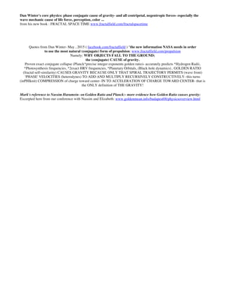Dan Winter's core physics: phase conjugate cause of gravity- and all centripetal, negentropic forces- especially the
wave mechanic cause of life force, perception, color ...
from his new book : FRACTAL SPACE TIME www.fractalfield.com/fractalspacetime
Quotes from Dan Winter- May , 2015 ( facebook.com/fractalfield ) "the new information NASA needs in order
to use the most natural (conjugate) form of propulsion: www.fractalfield.com/propulsion
Namely: WHY OBJECTS FALL TO THE GROUND:
the (conjugate) CAUSE of gravity.
Proven exact conjugate collapse (Planck*precise integer exponents golden ratio)- accurately predicts *Hydrogen Radii,
*Photosynthesis frequencies, *2exact HRV frequencies, *Planetary Orbitals, (Black hole dynamics).. GOLDEN RATIO
(fractal self-similarity) CAUSES GRAVITY BECAUSE ONLY THAT SPIRAL TRAJECTORY PERMITS (wave front)
'PHASE' VELOCITIES (heterodynes) TO ADD AND MULTIPLY RECURSIVELY CONSTRUCTIVELY- this turns
(inPHIknit) COMPRESSION of charge toward center- IN TO ACCELERATION OF CHARGE TOWARD CENTER- that is
the ONLY definition of THE GRAVITY!
Mark's reference to Nassim Haramein- on Golden Ratio and Planck:- more evidence how Golden Ratio causes gravity:
Excerpted here from our conference with Nassim and Elizabeth: www.goldenmean.info/budapest08/physicsoverview.html
 