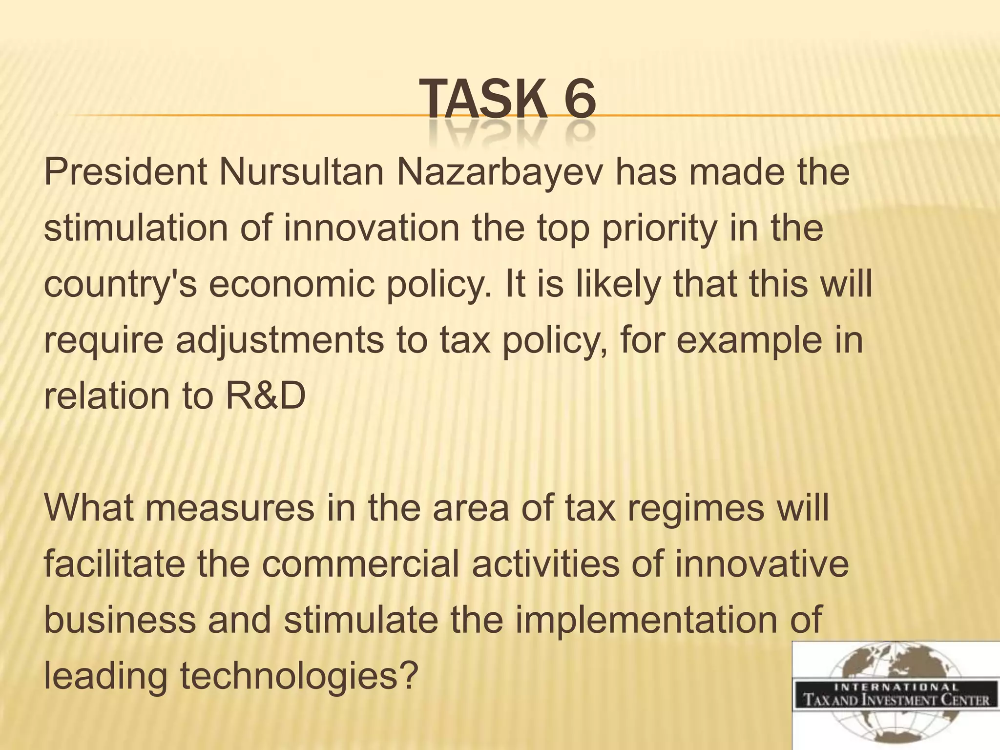 TASK 6
President Nursultan Nazarbayev has made the
stimulation of innovation the top priority in the
country's economic policy. It is likely that this will
require adjustments to tax policy, for example in
relation to R&D

What measures in the area of tax regimes will
facilitate the commercial activities of innovative
business and stimulate the implementation of
leading technologies?
 