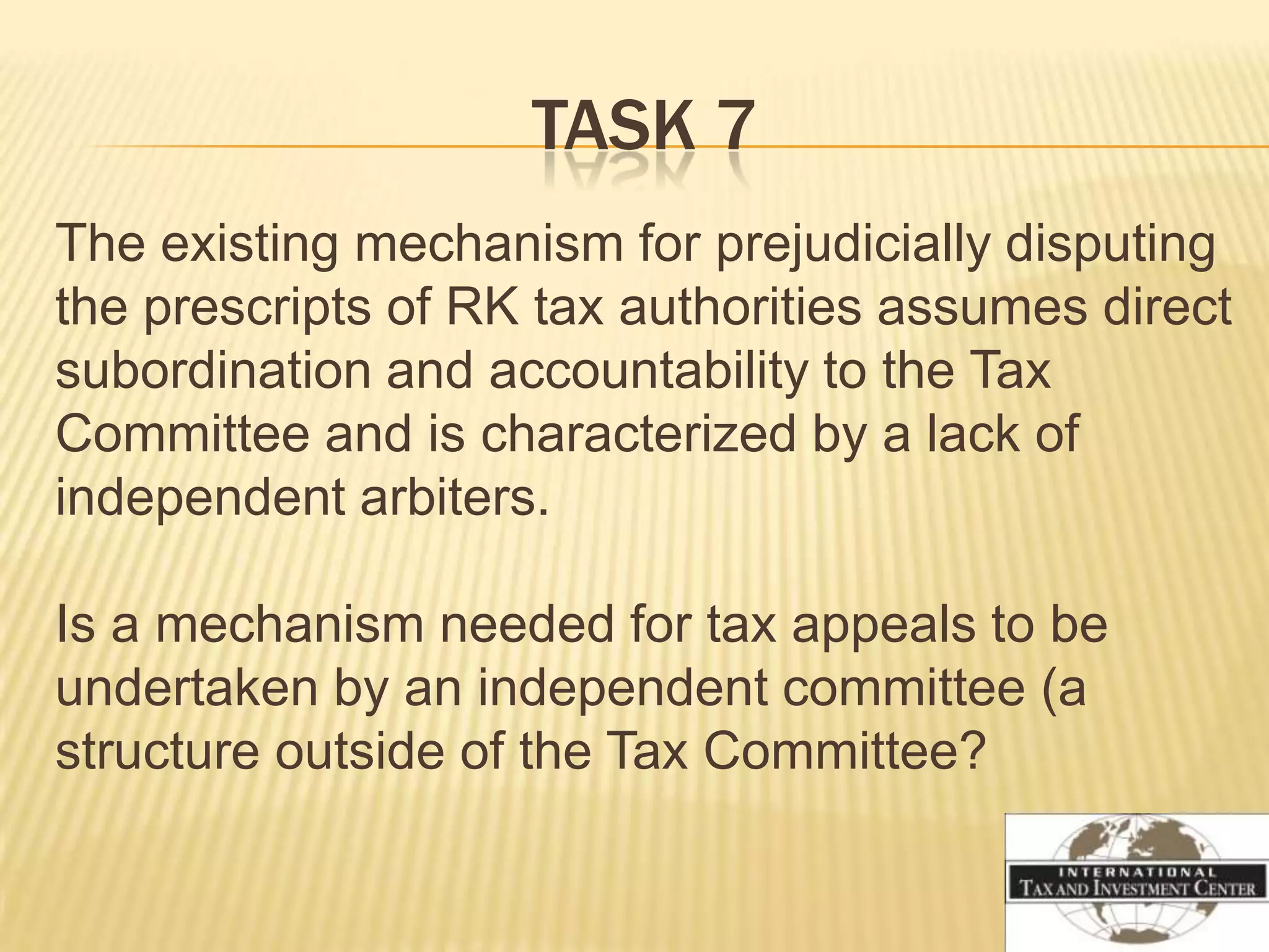 TASK 7
The existing mechanism for prejudicially disputing
the prescripts of RK tax authorities assumes direct
subordination and accountability to the Tax
Committee and is characterized by a lack of
independent arbiters.

Is a mechanism needed for tax appeals to be
undertaken by an independent committee (a
structure outside of the Tax Committee?
 