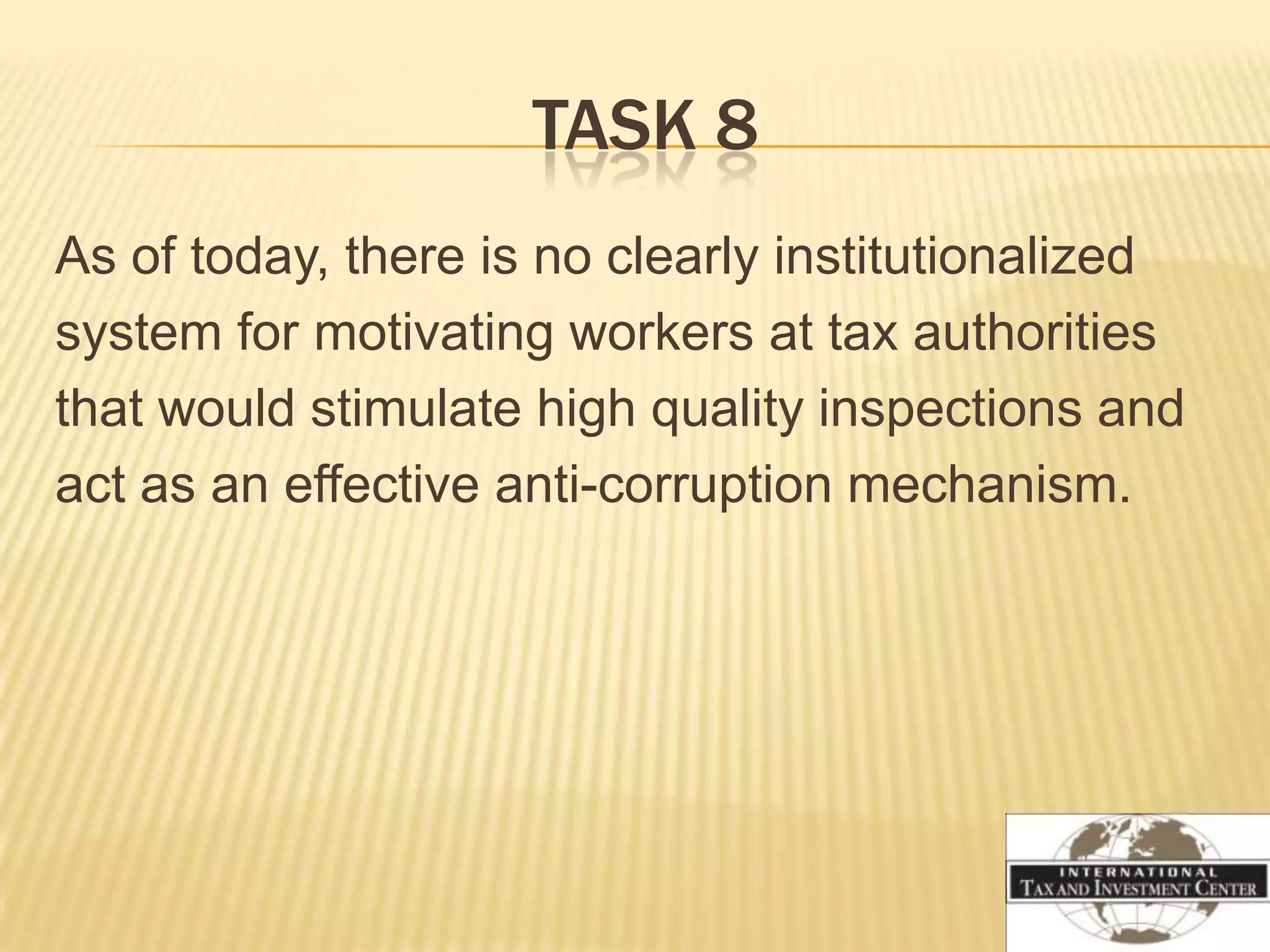 TASK 8
As of today, there is no clearly institutionalized
system for motivating workers at tax authorities
that would stimulate high quality inspections and
act as an effective anti-corruption mechanism.
 