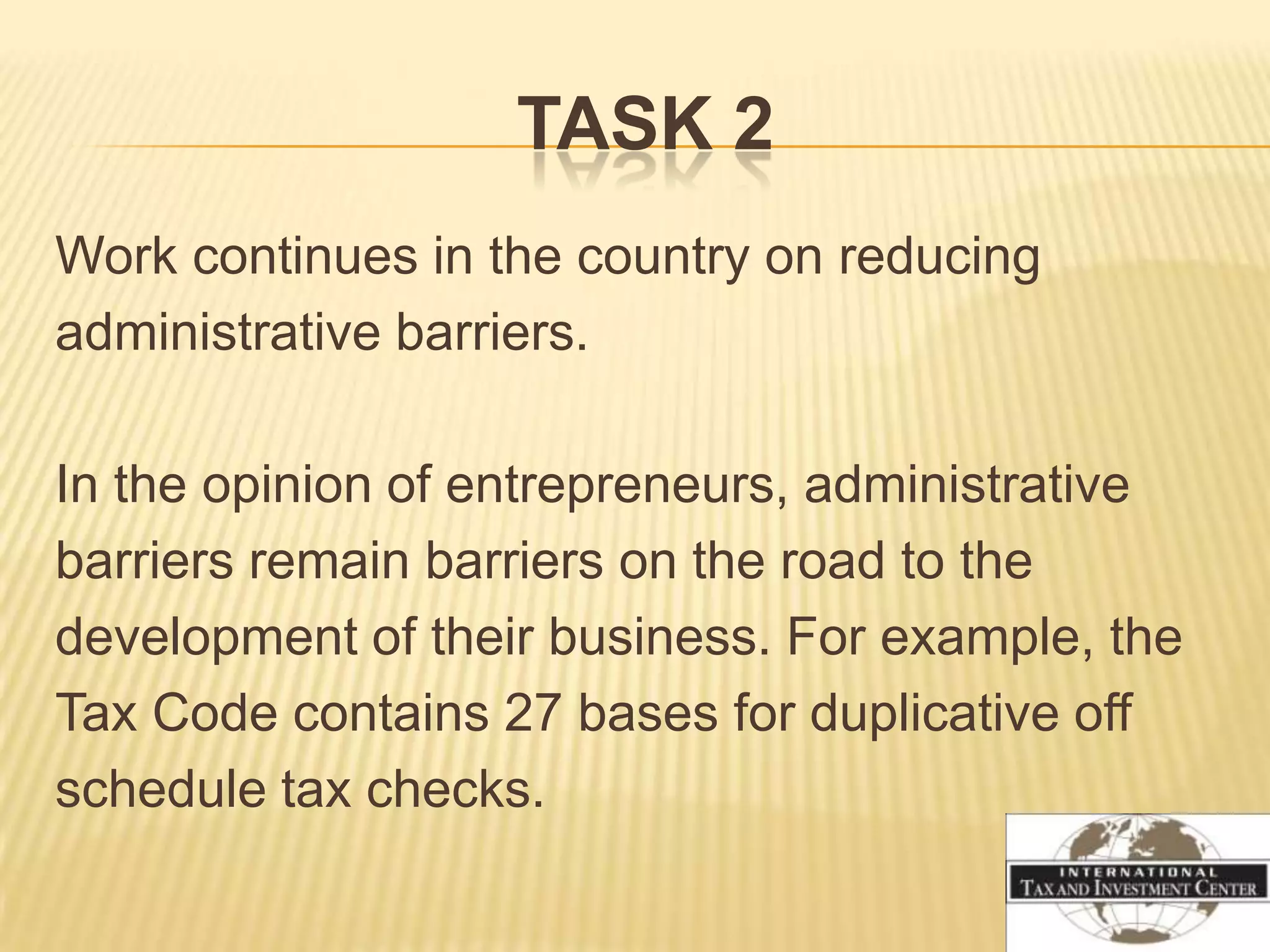TASK 2
Work continues in the country on reducing
administrative barriers.

In the opinion of entrepreneurs, administrative
barriers remain barriers on the road to the
development of their business. For example, the
Tax Code contains 27 bases for duplicative off
schedule tax checks.
 
