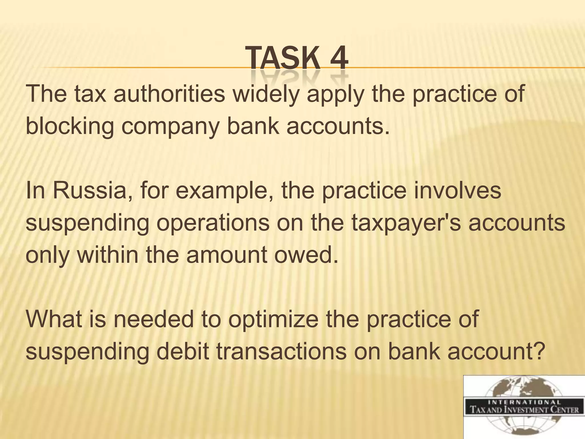 TASK 4
The tax authorities widely apply the practice of
blocking company bank accounts.

In Russia, for example, the practice involves
suspending operations on the taxpayer's accounts
only within the amount owed.

What is needed to optimize the practice of
suspending debit transactions on bank account?
 